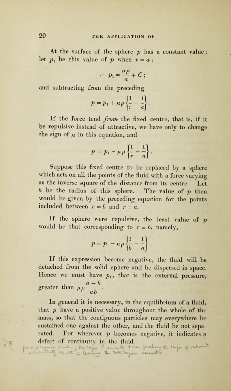 At the surface of the sphere p has a constant value; let px be this value of p when r = a; Pi = — +C; a and subtracting from the preceding 1 1 p — Pi + /ap< — a\ If the force tend from the fixed centre, that is, if it be repulsive instead of attractive, we have only to change the sign of /u in this equation, and Suppose this fixed centre to be replaced by a sphere which acts on all the points of the fluid with a force varying as the inverse square of the distance from its centre. Let b be the radius of this sphere. The value of p then would be given by the preceding equation for the points included between r — b and r = a. If the sphere were repulsive, the least value of p would be that corresponding to r = b, namely, p = Pi - fxp If this expression become negative, the fluid will be detached from the solid sphere and be dispersed in space. Hence we must have pl9 that is the external pressure, . a — b greater than p.p-*. ' ah In general it is necessary, in the equilibrium of a fluid, that p have a positive value throughout the whole of the mass, so that the contiguous particles may everywhere be sustained one against the other, and the fluid be not sepa¬ rated. For wherever p becomes negative, it indicates a defect of continuity in the fluid. « Hu- lr*fpnf ? *****m~&> (*»>**, {p y/)>. -tV'/v' ‘Lr-i-cXt ^ HU £fe*u***»