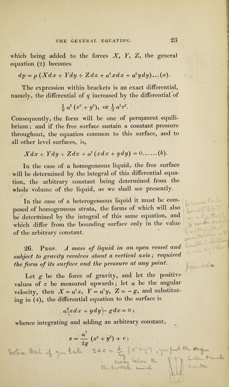 ? THE GENERAL EQUATION. 23 which being added to the forces X, F, Z, the general equation (2) becomes dp = p (Xdx + Ydy + Zd% + d2xdx + ccydy)...{a). The expression within brackets is an exact differential, namely, the differential of q increased by the differential of a2 (ar + y2), or 1 a2 r2. Consequently, the form will be one of permanent equili¬ brium ; and if the free surface sustain a constant pressure throughout, the equation common to this surface, and to all other level surfaces, is, Xdoo + Ydy + Zdz + a2 (ocdx + ydy) = 0.(b). In the case of a homogeneous liquid, the iree surface will be determined by the integral of this differential equa¬ tion, the arbitrary constant being determined from the whole volume of the liquid, as we shall see presently. In the case of a heterogeneous liquid it must be com¬ posed of homogeneous strata, the forms of which will also ^ be determined by the integral of this same equation, and which differ from the bounding surface only in the value of the arbitrary constant. ' i 26. Prop. A 7nass of liquid in an open vessel and subject to gravity revolves about a vertical axis; required the form of its surface and the pressure at any point. Let g be the force of gravity, and let the positive values of % be measured upwards; let a be the angular velocity, then X — a2a?, Y = ccy, Z = — g, and substitut¬ ing in (4), the differential equation to the surface is axdoc + ydy — gd% = 0 ; whence integrating and adding an arbitrary constant. l O. so o\ x = — (x2 + y2) + c; 9g tp h r Y k