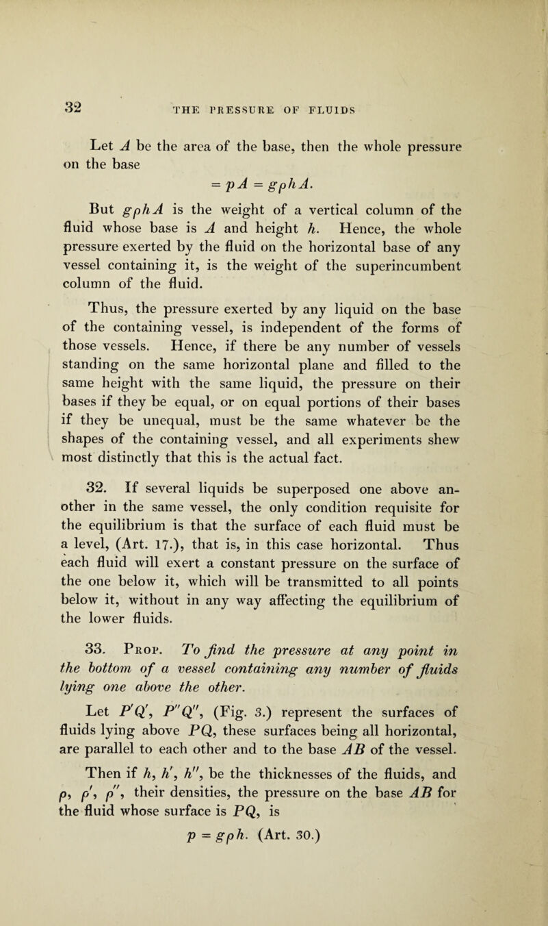 Let A be the area of the base, then the whole pressure on the base = p A = gphA. But gphA is the weight of a vertical column of the fluid whose base is A and height h. Hence, the whole pressure exerted by the fluid on the horizontal base of any vessel containing it, is the weight of the superincumbent column of the fluid. Thus, the pressure exerted by any liquid on the base of the containing vessel, is independent of the forms of those vessels. Hence, if there be any number of vessels standing on the same horizontal plane and filled to the same height with the same liquid, the pressure on their bases if they be equal, or on equal portions of their bases if they be unequal, must be the same whatever be the shapes of the containing vessel, and all experiments shew most distinctly that this is the actual fact. 32. If several liquids be superposed one above an¬ other in the same vessel, the only condition requisite for the equilibrium is that the surface of each fluid must be a level, (Art. 17-)? that is, in this case horizontal. Thus each fluid will exert a constant pressure on the surface of the one below it, which will be transmitted to all points below it, without in any way affecting the equilibrium of the lower fluids. 33. Prop. To find the pressure at any point in the bottom of a vessel containing any number of fluids lying one above the other. Let P Q', P'Q'', (Fig. 3.) represent the surfaces of fluids lying above PQ, these surfaces being all horizontal, are parallel to each other and to the base AB of the vessel. Then if A, h\ h, be the thicknesses of the fluids, and /o, p\ p\ their densities, the pressure on the base AB for the fluid whose surface is PQ, is p - gph. (Art. 30.)