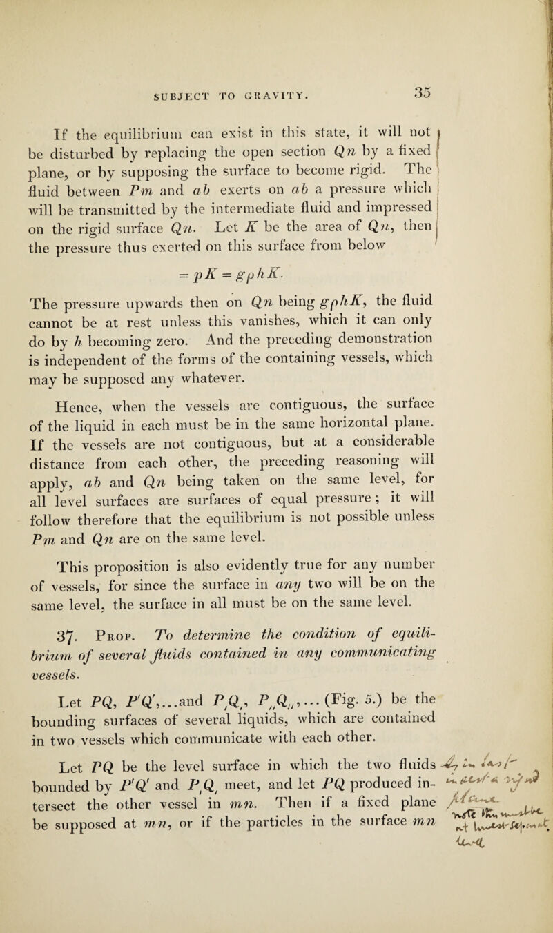 If the equilibrium can exist in this state, it will not be disturbed by replacing the open section Qn by a fixed plane, or by supposing the surface to become rigid. The fluid between Pm and ab exerts on cib a pressure which will be transmitted by the intermediate fluid and impressed on the rigid surface Qn. Let A be the area of Qn, then cD the pressure thus exerted on this surface from below = pK = gphli. The pressure upwards then on Qn being gphA, the fluid cannot be at rest unless this vanishes, which it can only do by h becoming zero. And the preceding demonstration is independent of the forms of the containing vessels, which may be supposed any whatever. Hence, when the vessels are contiguous, the surface of the liquid in each must be in the same horizontal plane. If the vessels are not contiguous, but at a considerable distance from each other, the preceding reasoning will apply, ab and Qn being taken on the same level, for all level surfaces are surfaces of equal pressure ; it will follow therefore that the equilibrium is not possible unless Pm and Qn are on the same level. This proposition is also evidently true for any number of vessels, for since the surface in any two will be on the same level, the surface in all must be on the same level. 37. Prop. To determine the condition of equili¬ brium of several fluids contained in any communicating vessels. Let PQ, P Q ,...and PQ/9 Pfili9... (Fig. 5.) be the bounding surfaces of several liquids, which are contained in two vessels which communicate with each other. Let PQ be the level surface in which the two fluids ^7 ^ ^ bounded by P'Q' and PIQ/ meet, and let PQ produced in¬ tersect the other vessel in mn. Then if a fixed plane be supposed at mn, or if the particles in the surface mn , / sJ 'yvtfT*