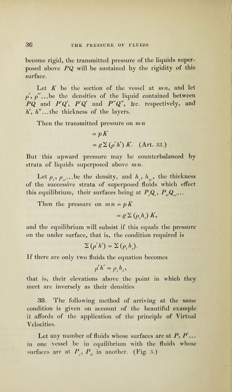 become rigid, the transmitted pressure of the liquids super¬ posed above PQ will be sustained by the rigidity of this surface. Let K be the section of the vessel at run, and let p', p... be the densities of the liquid contained between PQ and P'Q\ P Q and PQ, &c. respectively, and hf, //.''...the thickness of the layers. Then the transmitted pressure on mn — pK = g'2(p'ti)Jf. (Art. 33.) But this upward pressure may be counterbalanced by strata of liquids superposed above mn. Let p/9 p^...be the density, and h/5 hu> the thickness of the successive strata of superposed fluids which effect this equilibrium, their surfaces being at PyQ , P^Q ... Then the pressure on mn = pK = £'2 (p,h,) K, and the equilibrium will subsist if this equals the pressure on the under surface, that is, the condition required is 2 (p' h!) = 2 (p/0- If there are only two fluids the equation becomes ph’^ph,, that is, their elevations above the point in which they meet are inversely as their densities 38. The following method of arriving at the same condition is given on account of the beautiful example it affords of the application of the principle of Virtual Velocities. Let any number of fluids whose surfaces are at P, P ..< in one vessel be in equilibrium with the fluids whose surfaces are at P , P in another. (Tig. 5.)