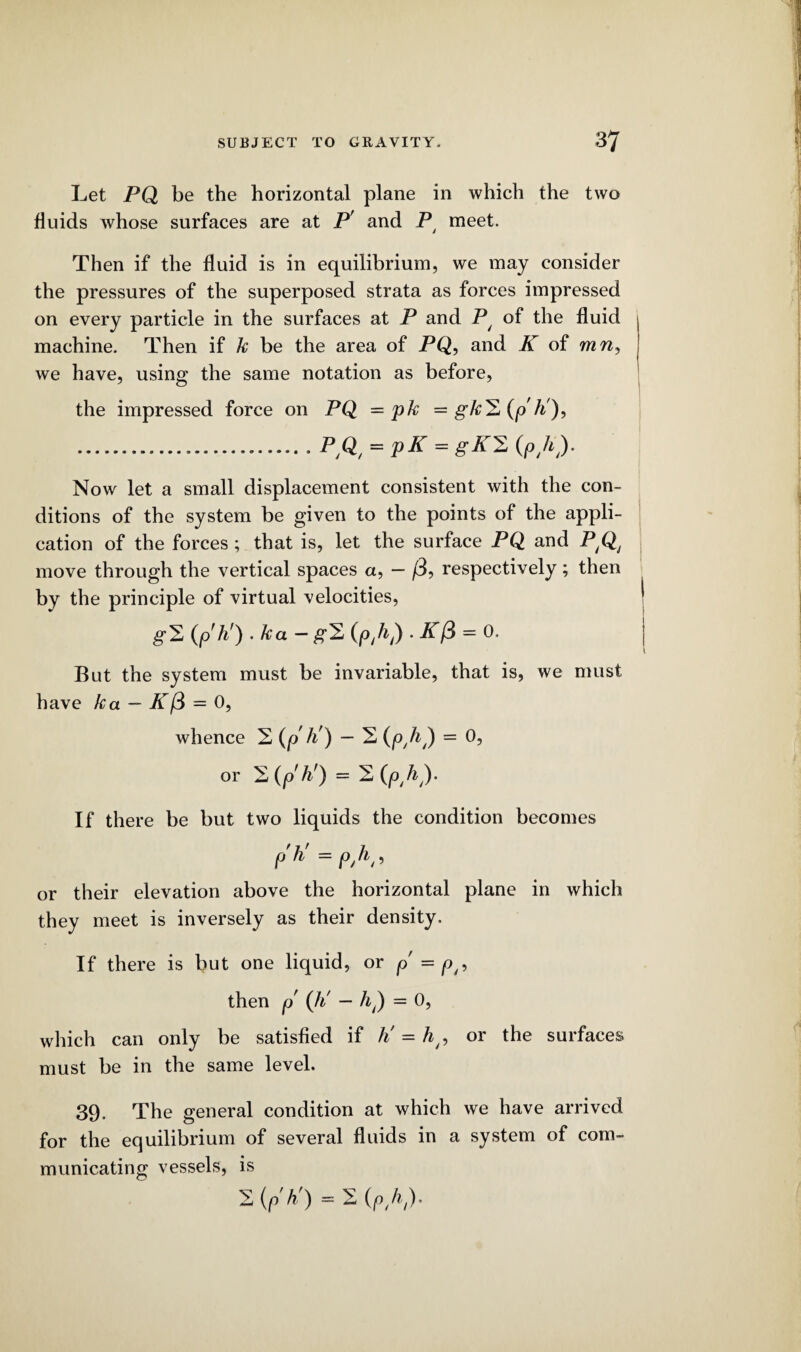 Let PQ be the horizontal plane in which the two fluids whose surfaces are at P' and P meet. Then if the fluid is in equilibrium, we may consider the pressures of the superposed strata as forces impressed on every particle in the surfaces at P and P/ of the fluid machine. Then if k be the area of PQ, and K of mn, we have, using the same notation as before, the impressed force on PQ = pk = gk^(p'ti), .... P,Qt = pK = gK^ (ph). Now let a small displacement consistent with the con¬ ditions of the system be given to the points of the appli¬ cation of the forces ; that is, let the surface PQ and P,Qj move through the vertical spaces a, — (3, respectively; then by the principle of virtual velocities, g2 (p'ti) . /ca - g2 (p,h,) • K(3 = 0. But the system must be invariable, that is, we must have ka — K (3 = 0, whence 2 (p h') — 2 (p.h,) = 0? or 2(p'/i') = 2 (ph). If there be but two liquids the condition becomes p'ti =pyh, or their elevation above the horizontal plane in which they meet is inversely as their density. If there is but one liquid, or p = p/? then p (ti - /q) = 0, which can only be satisfied if ti = ht, or the surfaces must be in the same level. 39. The general condition at which we have arrived for the equilibrium of several fluids in a system of com¬ municating vessels, is 2 (p'ti) = 2 (ph)*