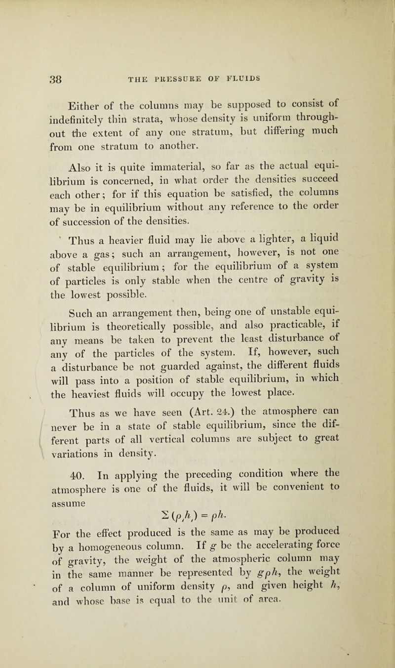 Either of the columns may be supposed to consist of indefinitely thin strata, whose density is uniform through¬ out the extent of any one stratum, but differing much from one stratum to another. Also it is quite immaterial, so far as the actual equi¬ librium is concerned, in what order the densities succeed each other; for if this equation be satisfied, the columns may be in equilibrium without any reference to the order of succession of the densities. Thus a heavier fluid may lie above a lighter, a liquid above a gas; such an arrangement, however, is not one of stable equilibrium; for the equilibrium of a system of particles is only stable when the centre of gravity is the lowest possible. Such an arrangement then, being one of unstable equi¬ librium is theoretically possible, and also practicable, if any means be taken to prevent the least disturbance of any of the particles of the system. If, however, such a disturbance be not guarded against, the different fluids will pass into a position of stable equilibrium, in which the heaviest fluids will occupy the lowest place. Thus as we have seen (Art. 24.) the atmosphere can never be in a state of stable equilibrium, since the dif¬ ferent parts of all vertical columns are subject to great variations in density. 40. In applying the preceding condition where the atmosphere is one of the fluids, it will be convenient to assume (j°/0 ~ l For the effect produced is the same as may be produced by a homogeneous column. If g be the accelerating force of gravity, the weight of the atmospheric column may in the same manner be represented by gph, the weight of a column of uniform density p, and given height A, and whose base is equal to the unit of aiea.