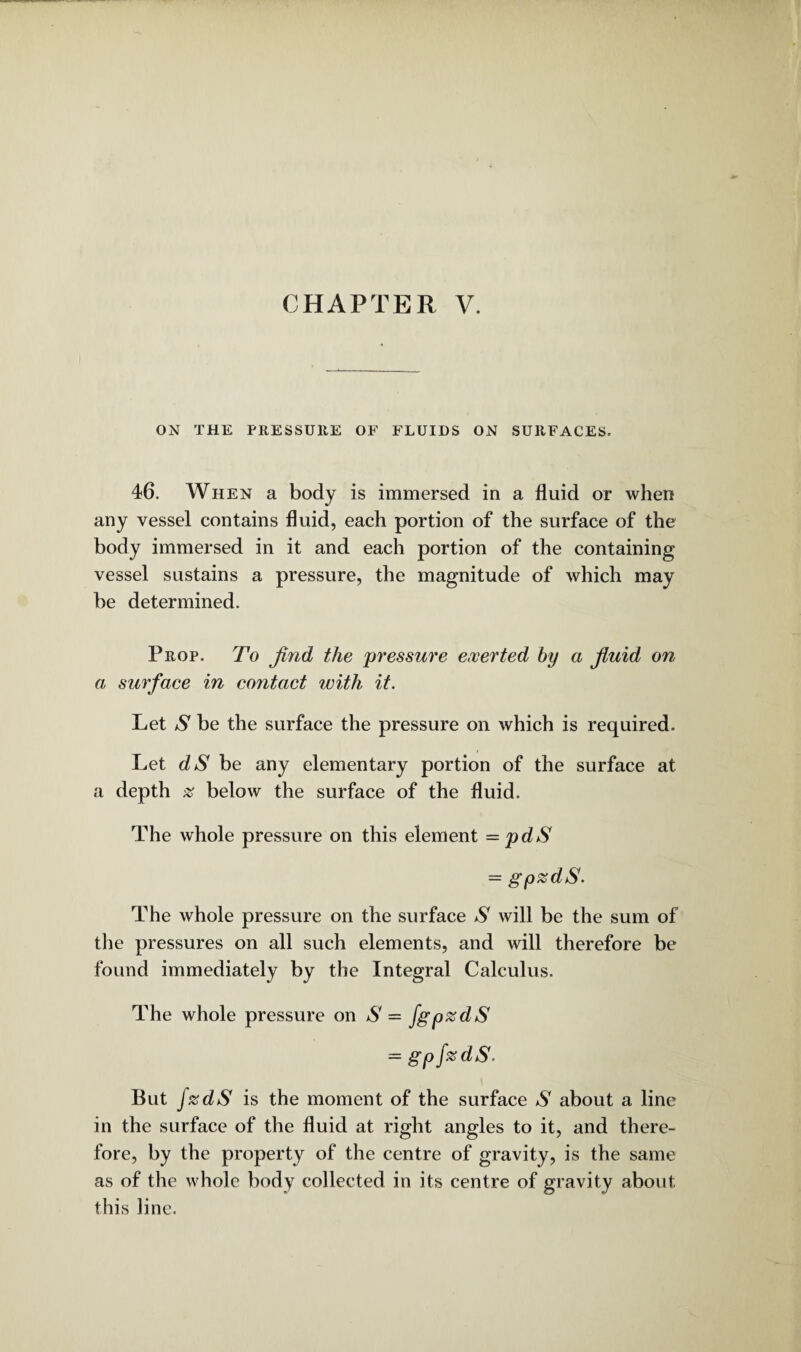 CHAPTER V. ON THE PRESSURE OF FLUIDS ON SURFACES. 46. When a body is immersed in a fluid or when any vessel contains fluid, each portion of the surface of the body immersed in it and each portion of the containing vessel sustains a pressure, the magnitude of which may be determined. Prop. To find the pressure exerted by a fiuid on a surface in contact with it. Let S be the surface the pressure on which is required. Let dS be any elementary portion of the surface at a depth % below the surface of the fluid. The whole pressure on this element =pdS = gpzdS. The whole pressure on the surface S will be the sum of the pressures on all such elements, and will therefore be found immediately by the Integral Calculus. The whole pressure on S = fgpzdS = gpfzdS. But f%dS is the moment of the surface S about a line in the surface of the fluid at right angles to it, and there¬ fore, by the property of the centre of gravity, is the same as of the whole body collected in its centre of gravity about this line.