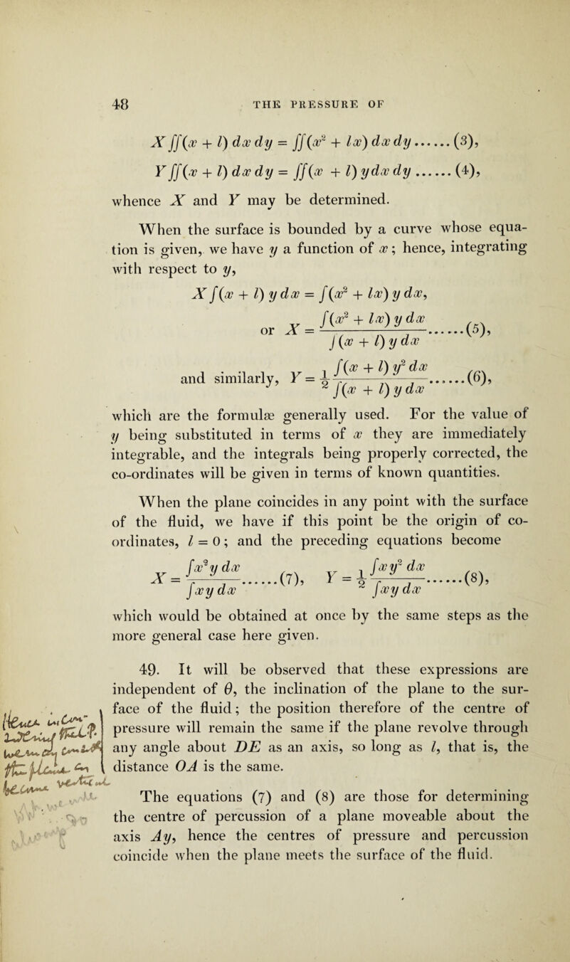 \ X JJ(oo + l) doo dy = ff(oo2 + loo) doody.(3), Y ff (v + l) doo dy = ff (oo -f l) ydoo dy.(4), whence X and Y may be determined. When the surface is bounded by a curve whose equa¬ tion is given, we have y a function of oo; hence, integrating with respect to y. or 1 = Xf(x + 1) yd 00 = /(*» + loo) y doo, f(oo2 + loo) y doo J (oo + /) y doo and similarly, J(oo + l) y doo (5) , (6) , which are the formulae generally used. For the value of y being substituted in terms of oo they are immediately integrable, and the integrals being properly corrected, the co-ordinates will be given in terms of known quantities. When the plane coincides in any point with the surface of the fluid, we have if this point be the origin of co¬ ordinates, / = 0; and the preceding equations become foo2y doo Y = fooy doo ( y _ y fatf dx (7)’ 2 fwy da,' (8), which would be obtained at once by the same steps as the more general case here given. [iCuU- fhU-i- J.L Cs 49. It will be observed that these expressions are independent of 0, the inclination of the plane to the sur¬ face of the fluid; the position therefore of the centre of pressure will remain the same if the plane revolve through any angle about DE as an axis, so long as Z, that is, the distance OA is the same. The equations (7) and (8) are those for determining the centre of percussion of a plane moveable about the axis Ay, hence the centres of pressure and percussion coincide when the plane meets the surface of the fluid.