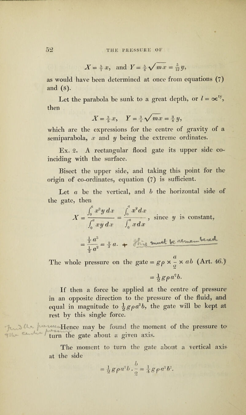 X — -f-oc, and Y — \ \/moo = j^y, as would have been determined at once from equations (7) and (8). Let the parabola be sunk to a great depth, or 1= octy, then X = \oc, Y = -f-V moo = fy, which are the expressions for the centre of gravity of a semiparabola, oo and y being the extreme ordinates. Ex. 2. A rectangular flood gate its upper side co¬ inciding with the surface. Bisect the upper side, and taking this point for the origin of co-ordinates, equation (7) is sufficient. Let a be the vertical, and b the horizontal side of the gate, then a a o f ary doc, f oo doc -.r JO J Jo . . , , X = —-= —--, since y is constant, f coy doo j0 ocdoo - i — -3 a. -f 5 - ——--- 2 a The whole pressure on the gate = gp x - x ab (Art. 46.) = \gp(rb. If then a force be applied at the centre of pressure in an opposite direction to the pressure of the fluid, and equal in magnitude to 1 gpcrb, the gate will be kept at rest by this single force. - •' Hence may be found the moment of the pressure to turn the gate about a given axis. The moment to turn the gate about a vertical axis at the side = \gp^h ■ ~ -\gpa*tr.