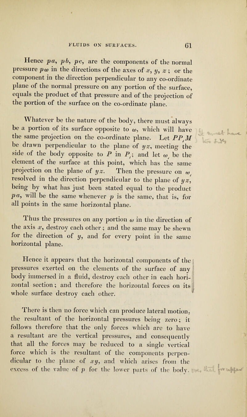 Hence pa, pb, pc, are the components of the normal pressure pay in the directions of the axes of oo, y, % ; or the component in the direction perpendicular to any co-ordinate plane of the normal pressure on any portion of the surface, equals the product of that pressure and of the projection of the portion of the surface on the co-ordinate plane. Whatever be the nature of the body, there must always be a portion of its surface opposite to w, which will have the same projection on the co-ordinate plane. Let PPtM be drawn perpendicular to the plane of yz, meeting the side of the body opposite to P in Py; and let wj be the element of the surface at this point, which has the same projection on the plane of yz. Then the pressure on w resolved in the direction perpendicular to the plane of yz, being by what has just been stated equal to the product pa, will be the same whenever p is the same, that is, for all points in the same horizontal plane. Thus the pressures on any portion m in the direction of the axis w, destroy each other; and the same may be shewn for the direction of y, and for every point in the same horizontal plane. Hence it appears that the horizontal components of the pressures exerted on the elements of the surface of any body immersed in a fluid, destroy each other in each hori¬ zontal section; and therefore the horizontal forces on its / whole surface destroy each other. There is then no force which can produce lateral motion, the resultant of the horizontal pressures being zero; it follows therefore that the only forces which are to have a resultant are the vertical pressures, and consequently that all the forces may be reduced to a single vertical force which is the resultant of the components perpen¬ dicular to the plane of wy, and which arises from the excess of the value of p for the lower parts of the body.