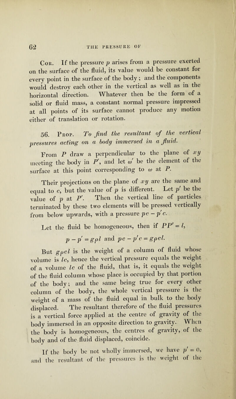 Cor. If the pressure p arises from a pressure exerted on the surface of the fluid, its value would be constant foi every point in the surface of the body ; and the components would destroy each other in the vertical as well as in the horizontal direction. Whatever then be the form of a solid or fluid mass, a constant normal pressure impressed at all points of its surface cannot produce any motion either of translation or rotation. 56. Prop. To find the resultant of the vertical pressures acting on a body immersed in a fluid. From F draw a perpendicular to the plane of xy meeting the body in P\ and let J be the element of the surface at this point corresponding to co at P. Their projections on the plane of xy are the same and equal to c, but the value of p is different. Let p' be the value of p at P'. Then the vertical line of particles terminated by these two elements will be pressed vertically from below upwards, with a pressure pc - pc. Let the fluid be homogeneous, then if PP' = l, p-p=gpl and pc - p'c = gpcl. But gycl is the weight of a column of fluid whose volume is Ic, hence the vertical pressure equals the weight of a volume Ic of the fluid, that is, it equals the weight of the fluid column whose place is occupied by that portion of the body; and the same being true for every other column of the body, the whole vertical piessuie is the weight of a mass of the fluid equal in bulk to the body displaced. The resultant therefore of the fluid pressures is a vertical force applied at the centre of gravity of the body immersed in an opposite direction to gravity. When the body is homogeneous, the centres of gravity, of the body and of the fluid displaced, coincide. If the body be not wholly immersed, we have p' = 0, and the resultant of the pressures is the weight of the