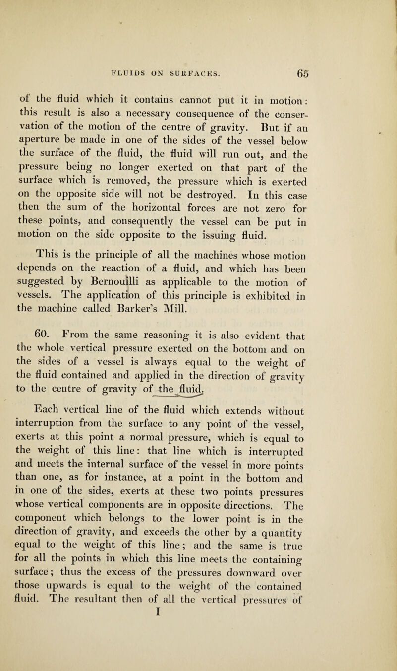 of the fluid which it contains cannot put it in motion: this result is also a necessary consequence of the conser¬ vation of the motion of the centre of gravity. But if an aperture be made in one of the sides of the vessel below the surface of the fluid, the fluid will run out, and the pressure being no longer exerted on that part of the surface which is removed, the pressure which is exerted on the opposite side will not be destroyed. In this case then the sum of the horizontal forces are not zero for these points, and consequently the vessel can be put in motion on the side opposite to the issuing fluid. This is the principle of all the machines whose motion depends on the reaction of a fluid, and which has been suggested by Bernouilli as applicable to the motion of vessels. The application of this principle is exhibited in the machine called Barker’s Mill. 60. From the same reasoning it is also evident that the whole vertical pressure exerted on the bottom and on the sides of a vessel is always equal to the weight of the fluid contained and applied in the direction of gravity to the centre of gravity of the fluid. Each vertical line of the fluid which extends without interruption from the surface to any point of the vessel, exerts at this point a normal pressure, which is equal to the weight of this line: that line which is interrupted and meets the internal surface of the vessel in more points than one, as for instance, at a point in the bottom and in one of the sides, exerts at these two points pressures whose vertical components are in opposite directions. The component which belongs to the lower point is in the direction of gravity, and exceeds the other by a quantity equal to the weight of this line; and the same is true for all the points in which this line meets the containing surface; thus the excess of the pressures downward over those upwards is equal to the weight of the contained fluid. The resultant then of all the vertical pressures of I