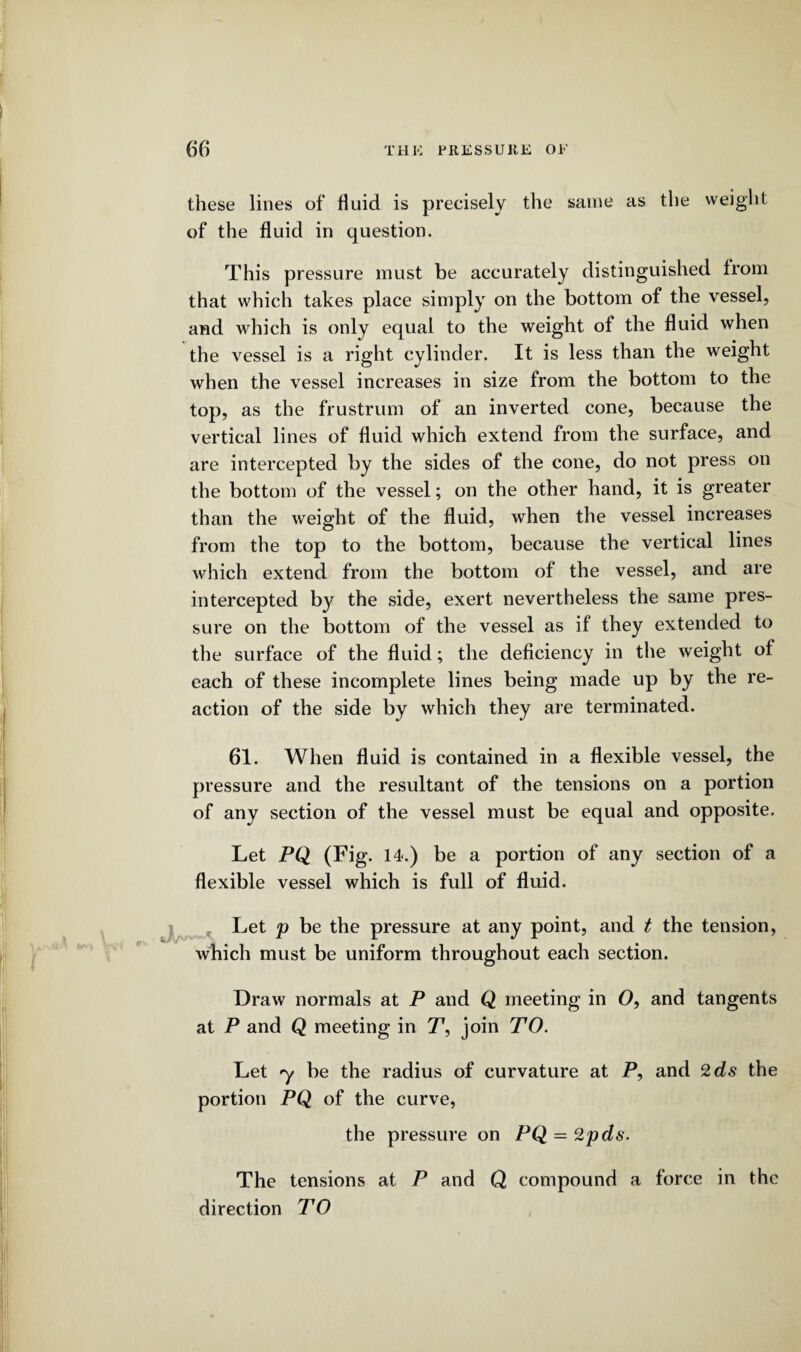 these lines of fluid is precisely the same as the weight of the fluid in question. This pressure must be accurately distinguished from that which takes place simply on the bottom of the vessel, and which is only equal to the weight of the fluid when the vessel is a right cylinder. It is less than the weight when the vessel increases in size from the bottom to the top, as the frustrum of an inverted cone, because the vertical lines of fluid which extend from the surface, and are intercepted by the sides of the cone, do not press on the bottom of the vessel; on the other hand, it is greater than the weight of the fluid, when the vessel increases from the top to the bottom, because the vertical lines which extend from the bottom of the vessel, and are intercepted by the side, exert nevertheless the same pres¬ sure on the bottom of the vessel as if they extended to the surface of the fluid; the deficiency in the weight of each of these incomplete lines being made up by the re¬ action of the side by which they are terminated. 61. When fluid is contained in a flexible vessel, the pressure and the resultant of the tensions on a portion of any section of the vessel must be equal and opposite. Let PQ (Fig. 14.) be a portion of any section of a flexible vessel which is full of fluid. Let p be the pressure at any point, and t the tension, which must be uniform throughout each section. Draw normals at P and Q meeting in O, and tangents at P and Q meeting in T, join TO. Let y be the radius of curvature at P, and 2ds the portion PQ of the curve, the pressure on PQ = 2pds. The tensions at P and Q compound a force in the direction TO