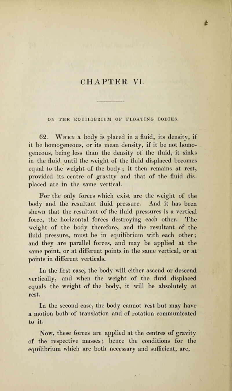 CHAPTER VI. ON THE EQUILIBRIUM OF FLOATING BODIES. 62. When a body is placed in a fluid, its density, if it be homogeneous, or its mean density, if it be not homo¬ geneous, being less than the density of the fluid, it sinks in the fluid until the weight of the fluid displaced becomes equal to the weight of the body ; it then remains at rest, provided its centre of gravity and that of the fluid dis¬ placed are in the same vertical. For the only forces which exist are the weight of the body and the resultant fluid pressure. And it has been shewn that the resultant of the fluid pressures is a vertical force, the horizontal forces destroying each other. The weight of the body therefore, and the resultant of the fluid pressure, must be in equilibrium with each other; and they are parallel forces, and may be applied at the same point, or at different points in the same vertical, or at points in different verticals. In the first case, the body will either ascend or descend vertically, and when the weight of the fluid displaced equals the weight of the body, it will be absolutely at rest. In the second case, the body cannot rest but may have a motion both of translation and of rotation communicated to it. Now, these forces are applied at the centres of gravity of the respective masses; hence the conditions for the equilibrium which are both necessary and sufficient, are,