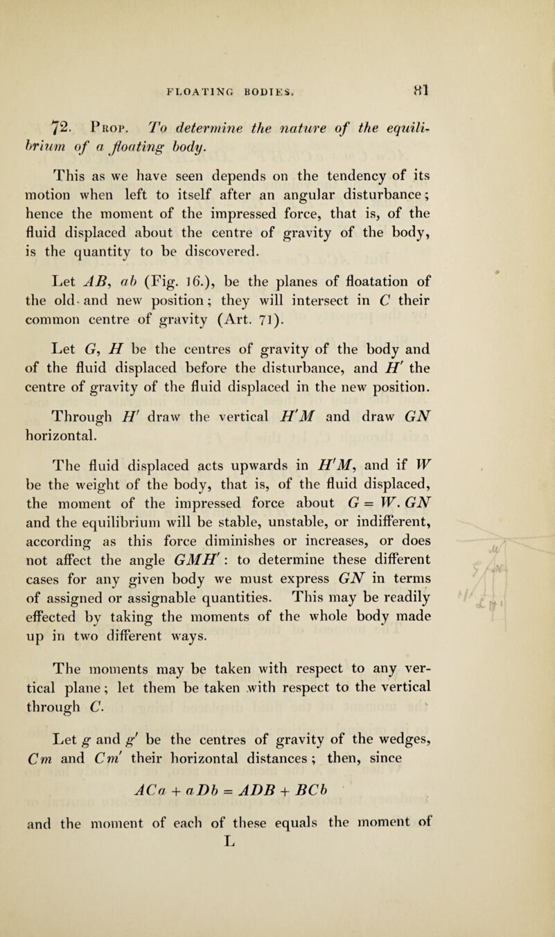 72. Prop. To determine the nature of the equilU hrium of a floating body. This as we have seen depends on the tendency of its motion when left to itself after an angular disturbance; hence the moment of the impressed force, that is, of the fluid displaced about the centre of gravity of the body, is the quantity to be discovered. Let AB, ah (Fig. 16.), be the planes of floatation of the old* and new position; they will intersect in C their common centre of gravity (Art. 71). Let G, H be the centres of gravity of the body and of the fluid displaced before the disturbance, and H' the centre of gravity of the fluid displaced in the new position. Through H' draw the vertical H'M and draw GN horizontal. The fluid displaced acts upwards in H'M, and if W be the weight of the body, that is, of the fluid displaced, the moment of the impressed force about G = W. GN and the equilibrium will be stable, unstable, or indifferent, according- as this force diminishes or increases, or does not affect the angle GMH': to determine these different cases for any given body we must express GN in terms of assigned or assignable quantities. This may be readily effected by taking the moments of the whole body made up in two different ways. The moments may be taken with respect to any ver¬ tical plane; let them be taken with respect to the vertical through C. Let g and g be the centres of gravity of the wedges, Cm and Cm! their horizontal distances ; then, since ACa + aDb = ADB + BCb and the moment of each of these equals the moment of L