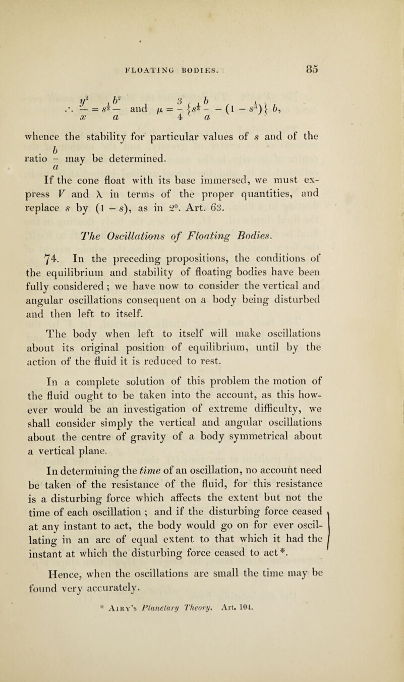 y 1 b~ . 3 ( , b x.l7 .*. — = ss — and fx = - \s* - — (l — s3) } 5, oo a 4 « whence the stability for particular values of s and of the . b ratio - may be determined. If the cone float with its base immersed, we must ex¬ press V and X in terms of the proper quantities, and replace s by (l — s), as in 2°. Art. 63. The Oscillations of Floating Bodies. 74. In the preceding propositions, the conditions of the equilibrium and stability of floating bodies have been fully considered ; we have now to consider the vertical and angular oscillations consequent on a body being disturbed and then left to itself. The body when left to itself will make oscillations about its original position of equilibrium, until by the action of the fluid it is reduced to rest. In a complete solution of this problem the motion of the fluid ought to be taken into the account, as this how¬ ever would be an investigation of extreme difficulty, we shall consider simply the vertical and angular oscillations about the centre of gravity of a body symmetrical about a vertical plane. In determining the time of an oscillation, no account need be taken of the resistance of the fluid, for this resistance is a disturbing force which affects the extent but not the time of each oscillation ; and if the disturbing force ceased at any instant to act, the body would go on for ever oscil¬ lating in an arc of equal extent to that which it had the instant at which the disturbing force ceased to act*'. Hence, when the oscillations are small the time may be found very accurately. * Airy’s Planetary Theory. Art. 104.