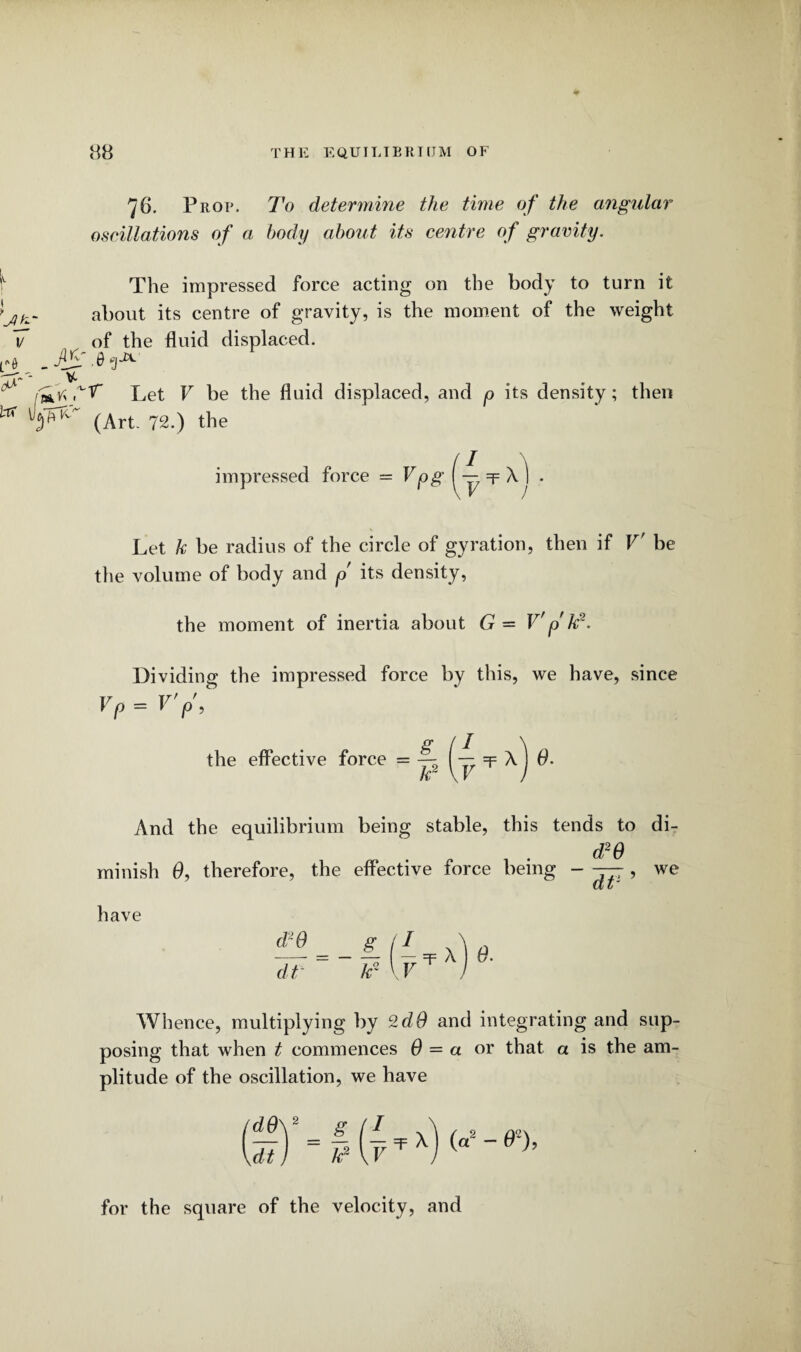 76. Prop. To determine the time of the angular oscillations of a body about its centre of gravity. v The impressed force acting on the body to turn it ■jt- about its centre of gravity, is the moment of the weight V of the fluid displaced, ft _ AjS g-2*- 0^ V- nirt Let V be the fluid displaced, and p its density; then * (Art. 72.) the impressed force = Vpg (— =p \ ] . Let k be radius of the circle of gyration, then if V' be the volume of body and p its density, the moment of inertia about G = V p k8. Dividing the impressed force by this, we have, since Vp = V’p’, the effective force = ( — =p x') 0- k2 \V And the equilibrium being stable, this tends to di- „ 1 • d2o minish 0, therefore, the effective force being - — , we have d*0 dt g_ kr Whence, multiplying by 2dO and integrating and sup¬ posing that when t commences 6 = a or that a is the am¬ plitude of the oscillation, we have for the square of the velocity, and