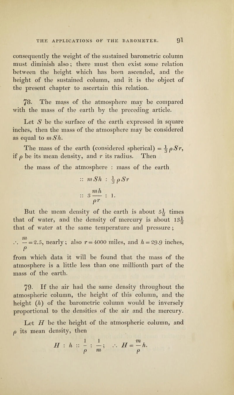 consequently the weight of the sustained barometric column must diminish also; there must then exist some relation between the height which has been ascended, and the height of the sustained column, and it is the object of the present chapter to ascertain this relation. 78. The mass of the atmosphere may be compared with the mass of the earth by the preceding article. Let S be the surface of the earth expressed in square inches, then the mass of the atmosphere may be considered as equal to mSh. The mass of the earth (considered spherical) = j^pSr, if p be its mean density, and r its radius. Then the mass of the atmosphere : mass of the earth :: m Sh : \ pSr mh :: 3- : 1. pr But the mean density of the earth is about 5L times that of water, and the density of mercury is about 13l that of water at the same temperature and pressure; — = 2.5, nearly; also r = 4000 miles, and h = 29.9 inches, P from which data it will be found that the mass of the atmosphere is a little less than one millionth part of the mass of the earth. 79. If the air had the same density throughout the atmospheric column, the height of this column, and the height (li) of the barometric column would be inversely proportional to the densities of the air and the mercury. Let H be the height of the atmospheric column, and p its mean density, then 11 m H : h :: - : —; .*. H = — h. pm p