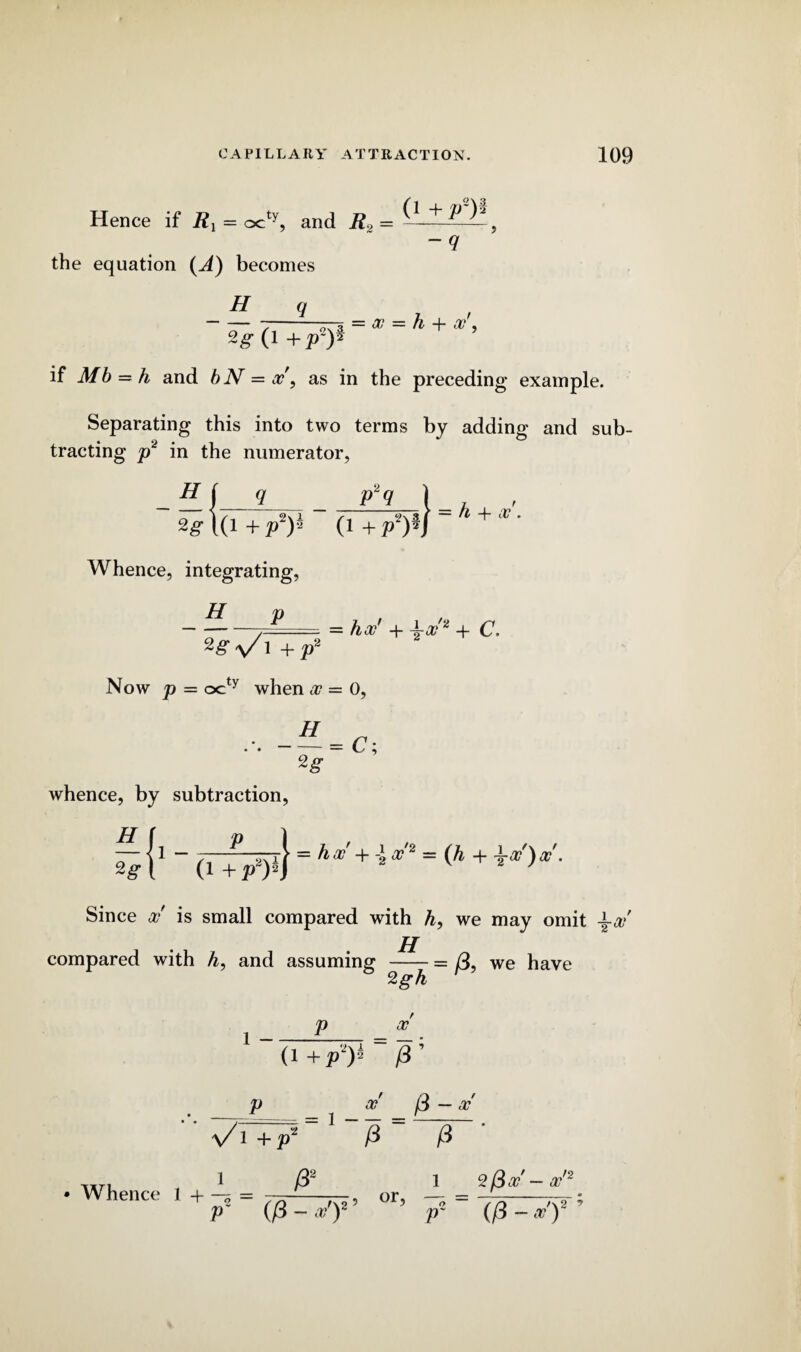 Hence if R1 = octy, and R2 = ~^ ^ , the equation (A) becomes H q -q o ^ + a?', (1 +p2p if Mb = A and bN = x, as in the preceding example. Separating this into two terms by adding and sub¬ tracting p2 in the numerator, H 2g q (l+2T)J (1 +p Whence, integrating, H p p2q ] +p2m h -i- x. 2g a/ 1 + p2 Now p = octy when x = 0, 2g whence, by subtraction, = hx' + \-X2 + c. H 1 - P (1 +P —| = hx +-1 X2 - (h + \x)X. Since x is small compared with h, we may omit \x H compared with A, and assuming -= we have 2gh 1 - P x (i +P2)h /3’ . P _ /3 - a?' \AT7 £ ~ /3 'ixn 1 /32 1 SBx'—x'2 • Whence 1 + ^, or, — = -- p (p - a? )2 p~ (p ~ a?) /V 2 9