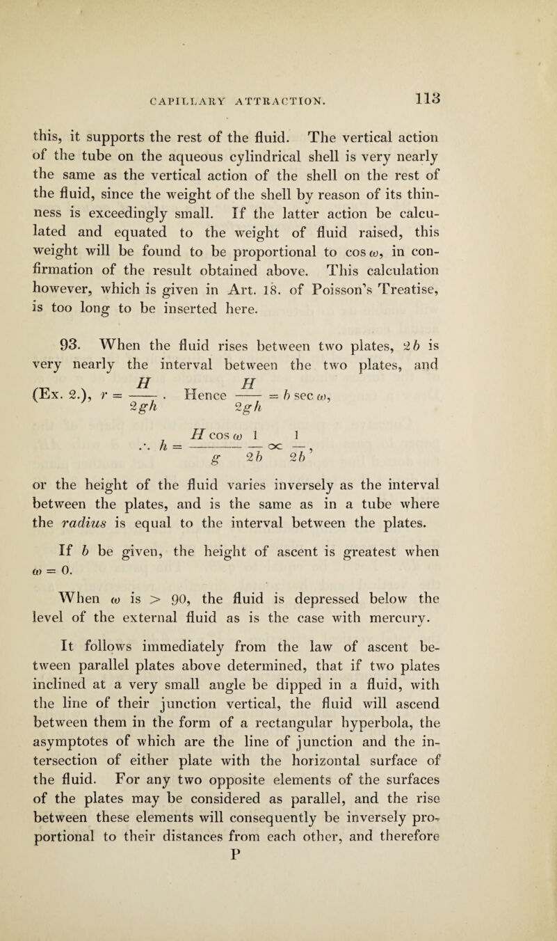 C A PIL L A It Y A T T R A C TIO N. this, it supports the rest of the fluid. The vertical action of the tube on the aqueous cylindrical shell is very nearly the same as the vertical action of the shell on the rest of the fluid, since the weight of the shell by reason of its thin¬ ness is exceedingly small. If the latter action be calcu¬ lated and equated to the weight of fluid raised, this weight will be found to be proportional to cos co, in con¬ firmation of the result obtained above. This calculation however, which is given in Art. 18. of Poisson’s Treatise, is too long to be inserted here. 93. When the fluid rises between two plates, 2 5 is very nearly the interval between the two plates, and (Ex. 2.), r = -. Hence - = h sec co, 2gh 2 gh h H COS (D 1 -oc g 25 1 25’ or the height of the fluid varies inversely as the interval between the plates, and is the same as in a tube where the radius is equal to the interval between the plates. If b be given, the height of ascent is greatest when co = 0. When co is > 90, the fluid is depressed below the level of the external fluid as is the case with mercury. It follows immediately from the law of ascent be¬ tween parallel plates above determined, that if two plates inclined at a very small angle be dipped in a fluid, with the line of their junction vertical, the fluid will ascend between them in the form of a rectangular hyperbola, the asymptotes of which are the line of junction and the in¬ tersection of either plate with the horizontal surface of the fluid. For any two opposite elements of the surfaces of the plates may be considered as parallel, and the rise between these elements will consequently be inversely pro-, portional to their distances from each other, and therefore P