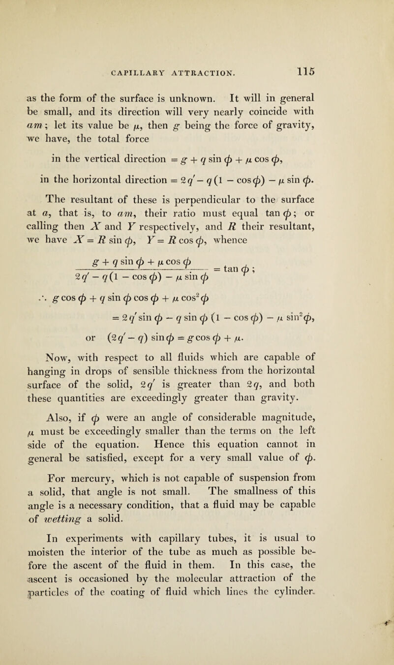 as the form of the surface is unknown. It will in general be small, and its direction will very nearly coincide with am; let its value be /x, then g being the force of gravity, we have, the total force in the vertical direction = g + q sin (p + /u cos 0, in the horizontal direction = 2q - q(l - cos<p) — /a sin <p> The resultant of these is perpendicular to the surface at a, that is, to am, their ratio must equal tan (p; or calling then X and Y respectively, and R their resultant, we have X = R sin <p, Y — R cos 0, whence g + q sin <p + ix cos (p -----—--r.-= tan p ; 2c/ - q(l - cos <p) - fx sm (fj geos (p + q sin <p cos <p + m cos~<p = 2q sin <p — q sin <p (l — cos (p) — /x sin2<p, or (2q — q) sinp - geos (p +/ul. Now, with respect to all fluids which are capable of hanging in drops of sensible thickness from the horizontal surface of the solid, 2 q is greater than 2q, and both these quantities are exceedingly greater than gravity. Also, if (p were an angle of considerable magnitude, {ul must be exceedingly smaller than the terms on the left side of the equation. Hence this equation cannot in general be satisfied, except for a very small value of (p. For mercury, which is not capable of suspension from a solid, that angle is not small. The smallness of this angle is a necessary condition, that a fluid may be capable of wetting a solid. In experiments with capillary tubes, it is usual to moisten the interior of the tube as much as possible be¬ fore the ascent of the fluid in them. In this case, the ascent is occasioned bv the molecular attraction of the particles of the coating of fluid which lines the cylinder.