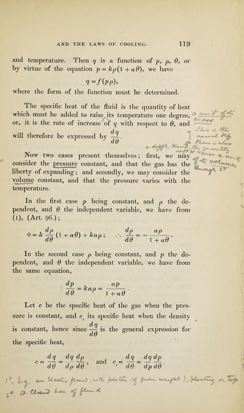 and temperature. Then q is a function of p, p, 0, or by virtue of the equation p = kp(l+a6), we have q=f(pp)> where the form of the function must be determined. The specific heat of the fluid is the quantity of heat which must be added to raise its temperature one degree, or, it is the rate of increase of q with respect to 0, and will therefore be expressed by —. - * J' f- Ol u dO , ■ v -• ■■ - Now two cases present themselves; first, we may f < consider the pressure constant, and that the gas has the ^ liberty of expanding; and secondly, we may consider the volume constant, and that the pressure varies with the temperature. In the first case p being constant, and p the de¬ pendent, and 0 the independent variable, we have from (l), (Art. 96.); 0 — k —j-Q (l + a0) kclp’t dp dO ap 1 -f- ci 0 In the second case p being constant, and p the de¬ pendent, and 0 the independent variable, we have from the same equation, dp ap — kap = - do r l+a<9 Let c be the specific heat of the gas when the pres¬ sure is constant, and c/ its specific heat when the density is constant, hence since —~ is the general expression for d 0 the specific heat, dq dq dp dq dq dp dO dp d9’ an ' dO dp dO i)