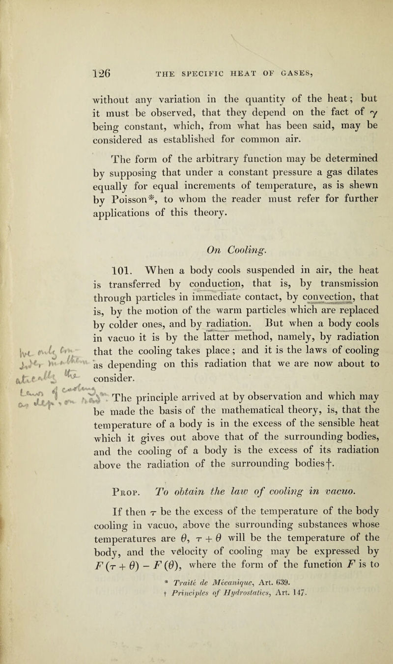 without any variation in the quantity of the heat; but it must be observed, that they depend on the fact of y being constant, which, from what has been said, may be considered as established for common air. The form of the arbitrary function may be determined by supposing that under a constant pressure a gas dilates equally for equal increments of temperature, as is shewn by Poisson*, to whom the reader must refer for further applications of this theory. On Cooling. 101. When a body cools suspended in air, the heat is transferred by conduction, that is, by transmission through particles in immediate contact, by convection, that is, by the motion of the warm particles which are replaced by colder ones, and by radiation. But when a body cools in vacuo it is by the latter method, namely, by radiation that the cooling takes place; and it is the laws of cooling as depending on this radiation that we are now about to consider. *'**(* ni The principle arrived at by observation and which may be made the basis of the mathematical theory, is, that the temperature of a body is in the excess of the sensible heat which it gives out above that of the surrounding bodies, and the cooling of a body is the excess of its radiation above the radiation of the surrounding bodiesf. M c% j.a. <jt* f ** Prop. To obtain the law of cooling in vacuo. If then t be the excess of the temperature of the body cooling in vacuo, above the surrounding substances whose temperatures are 0, r + 0 will be the temperature of the body, and the velocity of cooling may be expressed by F (t + 6) - F (0), where the form of the function F is to * Traite de Mtcanique, Art. 039. t Principles of Hydrostatics, Art. 147-