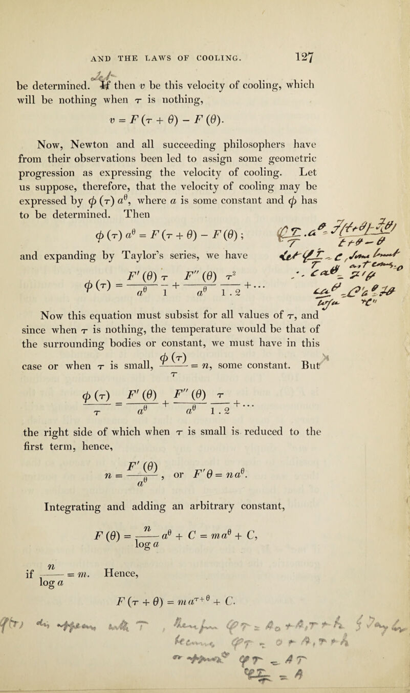 *4/ be determined. If then v be this velocity of cooling, which will be nothing when t is nothing, v = F (r + 0) - F (0). Now, Newton and all succeeding philosophers have from their observations been led to assign some geometric progression as expressing the velocity of cooling. Let us suppose, therefore, that the velocity of cooling may be expressed by <p (t) ae, where a is some constant and cp has to be determined. Then cb (r) ae = F (t + 6) - F (6) ; and expanding by Taylor’s series, we have ,, 4 F'(6) <p (T) = —— T F (6) T2 1 + oP 1.2 + Now this equation must subsist for all values of r, and since when r is nothing, the temperature would be that of the surrounding bodies or constant, we must have in this (p (t) ' 4 case or when t is small, —-= n, some constant. But 7 £ V*** A—^ T jj T uy<+- +C <P (r) F' (6) , F {0) r — u t (4 _+... 1 . 2 the right side of which when r is small is reduced to the first term, hence, n = ^ , or F'O = nae. a 6 Integrating and adding an arbitrary constant, n log a - ae + C = maP + C, if n log; a O = m. Hence, F (t + 6) = m «T+ e + C. *<p t * y-4.#r j fa f T- .«►' <4 Cf*r - <4 T stSr * ^