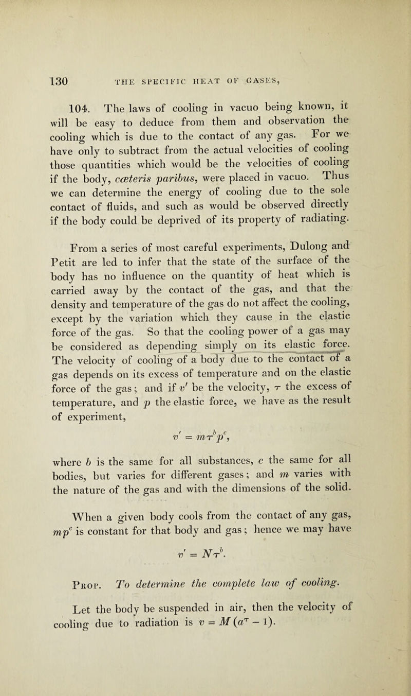 104. The laws of cooling in vacuo being known, it will be easy to deduce from them and observation the cooling which is due to the contact of any gas. For we have only to subtract from the actual velocities of cooling those quantities which would be the velocities of cooling if the body, cceteris paribus, were placed in vacuo. Thus we can determine the energy of cooling due to the sole contact of fluids, and such as would be observed directly if the body could be deprived of its property of radiating. From a series of most careful experiments, Dulong and Petit are led to infer that the state of the surface of the body has no influence on the quantity of heat which is carried away by the contact of the gas, and that the density and temperature of the gas do not affect the cooling, except by the variation which they cause in the elastic force of the gas. So that the cooling power of a gas may be considered as depending simply on its elastic force. The velocity of cooling of a body due to the contact of a gas depends on its excess of temperature and on the elastic force of the gas; and if v' be the velocity, t the excess of temperature, and p the elastic force, we have as the result of experiment, f b c v —mTp, where b is the same for all substances, c the same for all bodies, but varies for different gases; and m varies with the nature of the gas and with the dimensions of the solid. When a given body cools from the contact of any gas, mpc is constant for that body and gas; hence we may have v = iW6. Prop. To determine the eomplete law of cooling. Let the body be suspended in air, then the velocity of cooling due to radiation is v = M (a7 ~ l).