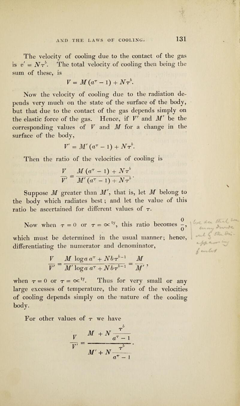 The velocity of cooling due to the contact of the gas is v = iW6. The total velocity of cooling then being the sum of these, is V = M (aT - 1) +Nt\ Now the velocity of cooling due to the radiation de¬ pends very much on the state of the surface of the body, but that due to the contact of the gas depends simply on the elastic force of the gas. Hence, if V' and M be the corresponding values of V and M for a change in the surface of the body, V = M' (V- - l) + Nt\ Then the ratio of the velocities of cooling is V M (aT - l) + Nrb r ~ M’ 0T - 1) + Nt ' Suppose M greater than M'f that is, let M belong to the body which radiates best; and let the value of this ratio be ascertained for different values of r. Now when t=0 or r=c<ty, this ratio becomes -, which must be determined in the usual manner; hence, differentiating the numerator and denominator, V M \oga a7 + Nbi-1, 1 M V' = M7logaa?+NbTb-1 = ~Mr ’ when r = 0 or t— octy. Thus for very small or any large excesses of temperature, the ratio of the velocities of cooling depends simply on the nature of the cooling- body. For other values of t we have