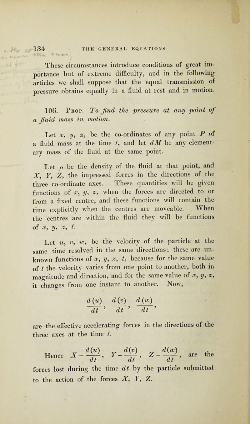 «■ •**++ These circumstances introduce conditions of great im¬ portance but of extreme difficulty, and in the following- articles we shall suppose that the equal transmission of pressure obtains equally in a fluid at rest and in motion. 106. Prop. To find the pressure at any point of a fluid mass in motion. Let a?, 3/, be the co-ordinates of any point P of a fluid mass at the time t, and let dM be any element¬ ary mass of the fluid at the same point. Let p be the density of the fluid at that point, and X, F, Z, the impressed forces in the directions of the three co-ordinate axes. These quantities will be given functions of a?, y, when the forces are directed to or from a fixed centre, and these functions will contain the time explicitly when the centres are moveable. When the centres are within the fluid they will be functions of a?, y, t. Let u, u, w, be the velocity of the particle at the same time resolved in the same directions; these are un¬ known functions of a?, y, #, t, because for the same value of t the velocity varies from one point to another, both in magnitude and direction, and for the same value of a?, y, z, it changes from one instant to another. Now, d (u) d (v) d (w) dt ’ ~dt ’ dt ’ are the effective accelerating forces in the directions of the three axes at the time t. Hence X — d(u) Y- d(v) Z- d(w) dt dt dt forces lost during the time dt by the particle to the action of the forces X, F, Z. are the submitted