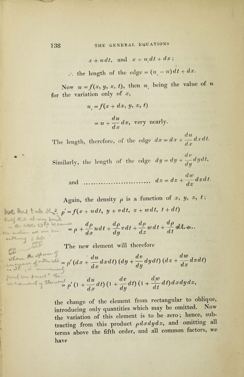 x + udt, and w + udt + dw; the length of the edge = (w, - v)dt + doc. Now u =/(*, y, x, t), then «, being the value of u for the variation only of w, wt = f{w + doc, y-> z, t) du n = u + — dec, very nearly. dw du The length, therefore, of the edge dw = dw + — dwdt. d v Similarly, the length of the edge dy = dy +—dydt. and V dw _ 1± dz = dz + —— dzdt. dz Again, the density p is a function of w, y, z, t; l ¥■■• ! \ < A p' = /0 + udt, y + vdt, z + wdt9 t + dt) a x »* ■ ^1,- WK* Q«? k.«*-« «V\ v '..V*3 M «... UtU ' «<rf = p iidt + ^vdt + wdt + ~ eLLifr.. ^ dw dy dz dt The new element will therefore / fa. Jp**-1’ ■ j1. dv dw _ , . ; 7T,,. A — = o' (dw + ~ dwdt) {dy + — dydi) (dz + — dzdt) o f dw dy az <zi l t \A J* e i.. > • - •K f;•* , i dw • •/ -i ‘ ' = „'d +Jtdt)( 1 H—-df) (l +-i—dt)dxdydz, i dw dy dt the change of the element from rectangular to oblique, introducing only quantities which may be omitted. Now the variation of this element is to be zero; hence, sub¬ tracting from this product pdxdydz, and omitting all terms above the fifth order, and all common factors, we have