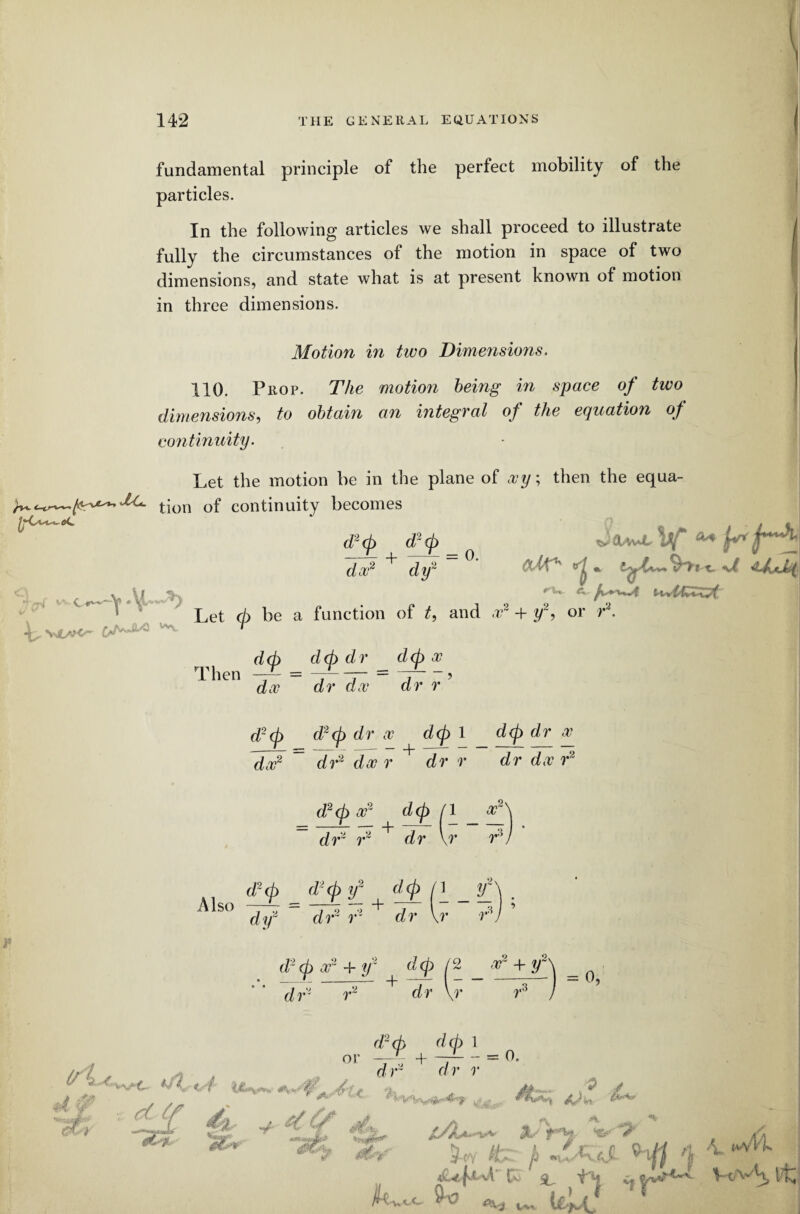 fundamental principle of the perfect mobility of the particles. In the following articles we shall proceed to illustrate fully the circumstances of the motion in space of two dimensions, and state what is at present known of motion in three dimensions. Motion in two Dimensions. 110. Prop. The motion being in space of two dimensions, to obtain an integral of the equation of continuity. Let the motion be in the plane of xy; then the equa- ^t-on Qf continuity becomes d2cp d2(p ^ da?2 dy ycr* c_v M .. L Let <h be a function of t9 and a?2 + y~, or r L Vl/V-C'- WVv d(p d<p dr dcp x ^ htb. \ C1- v/ * Then d, a? dr doc dr r d2(p d2cp dr x dcp 1 dcp dr a? dx2 dr2 da? r dr r dr dx r2 d2<p x2 dcp / dr2 r2 dr \ 1 a? r r 3 ,.3 dy2 dr2 r2 dr \r i d2<p x2 + r d<p (2 _ + r\ = 0 dr2 r2 + dr \r r3 j (/L j> -A? 4* dot *A*iA 0? d2(p dcp 1 or + ~ = 0. d r a r r dL & 1 (vvVk <&/ f*W fer jl % . <lU|^ L Tkq i* Va- V'H. tL ^ w„ I&Ll