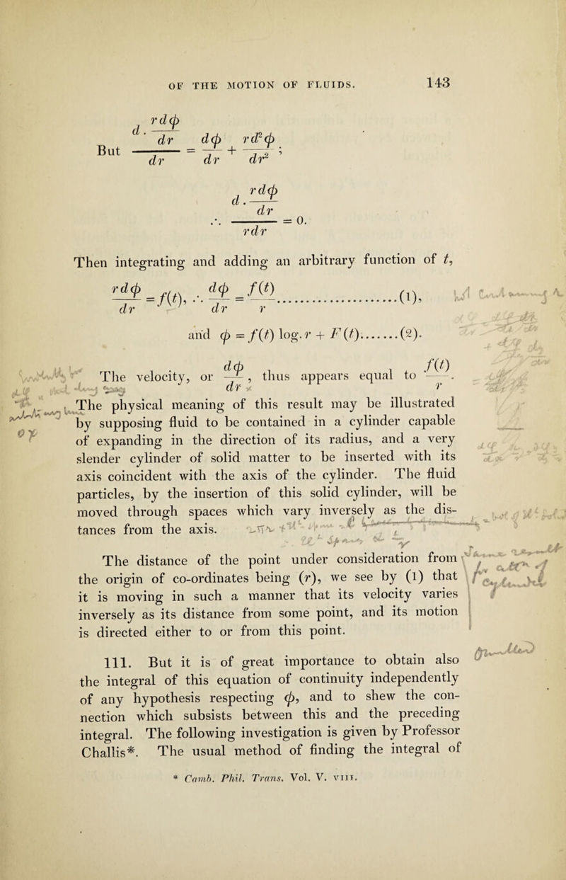 d. But r dcj) dr dr d(p rd?(p dr dr2 d. rd(p dr rdr = 0. Then integrating and adding an arbitrary function of t, r-^=m ,.d±JF>.o), dr ‘ dr r arid <p — f(t) log. r + F(t).(2). /Vv Ul L»* d(p dr thus appears equal to /(0 r The velocity, or titg ,  , The physical meaning of this result may be illustrated by supposing fluid to be contained in a cylinder capable of expanding in the direction of its radius, and a very slender cylinder of solid matter to be inserted with its axis coincident with the axis of the cylinder. The fluid particles, by the insertion of this solid cylinder, will be moved through spaces which vary inversely as the dis¬ tances from the axis. vV iJL1' *“y- X V y.,i _ f S The distance of the point under consideration from the origin of co-ordinates being (r), we see by (l) that f JUb it is moving in such a manner that its velocity varies inversely as its distance from some point, and its motion is directed either to or from this point. 111. But it is of great importance to obtain also the integral of this equation of continuity independently of any hypothesis respecting <p, and to shew the con¬ nection which subsists between this and the preceding integral. The following investigation is given by Professor Challis*. The usual method of finding the integral of * Comb. Phil. Trans. Vol. V. vm.