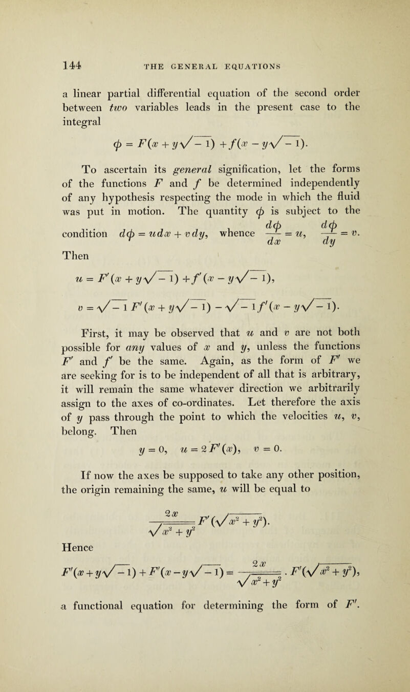 a linear partial differential equation of the second order between tico variables leads in the present case to the integral 0 = F(a? + y\/- 1) +/0 ~ V\/~ !)* To ascertain its general signification, let the forms of the functions F and f be determined independently of any hypothesis respecting the mode in which the fluid was put in motion. The quantity (p is subject to the dtp condition dtp = udoc + v dy, whence = u, r doc d(p dy = v. Then u = F\x + y\/- 1) -Yf\x - yy/~ l), v = V- 1 F'(x + yV- 1) - a/- 1 /'(# - yV~ !)• First, it may be observed that u and v are not both possible for any values of x and i/, unless the functions Fr and f be the same. Again, as the form of F' we are seeking for is to be independent of all that is arbitrary, it will remain the same whatever direction we arbitrarily assign to the axes of co-ordinates. Let therefore the axis of y pass through the point to which the velocities w, u, belong. Then y = 0, u = 2 F\x), v - 0. If now the axes be supposed to take any other position, the origin remaining the same, u will be equal to 2a? F + if Hence F'(x + y\/ — 1)h- F\x-y\/ -l) = 2a? \/ F + y2 . F\y/a?2 + i/2). a functional equation for determining the form of Ff.