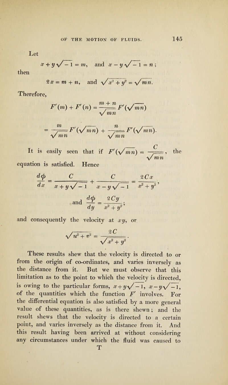 Let x + y v — 1 = and x — y \/ — 1 = n ; then = m + w, and v a?2 + y2 = \/ mn. Therefore, F'(m) + F (n) = F’ts/mn) V mn m V mn F ('\/mn) n + \/ F\\/ mn). mn It is easily seen that if F\\/mn) - C equation is satisfied. Hence a/ mn d<p da7 x + y V- and - + i x — y\/ — 1 d(p %Cy dy x2 + y2 ’ 2 Ca? 9 9 ar + and consequently the velocity at xy, or \/ w2 + v~ = 2 C a?2 + y~ the These results shew that the velocity is directed to or from the origin of co-ordinates, and varies inversely as the distance from it. But we must observe that this limitation as to the point to which the velocity is directed, is owing to the particular forms, x + y\/ —1, x — yy/—!, of the quantities which the function F' involves. For the differential equation is also satisfied by a more general value of these quantities, as is there shewn; and the result shews that the velocity is directed to a certain point, and varies inversely as the distance from it. And this result having been arrived at without considering any circumstances under which the fluid was caused to T