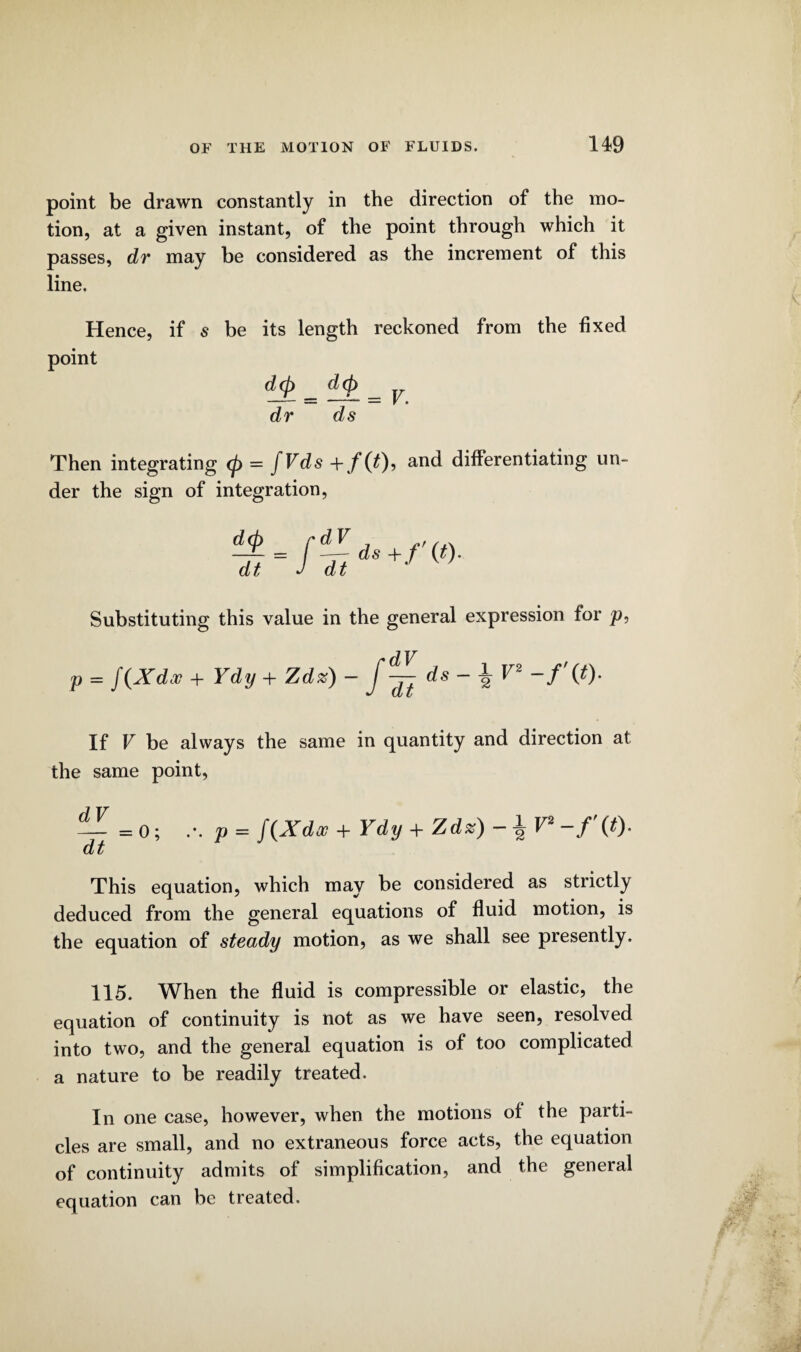 point be drawn constantly in the direction of the mo¬ tion, at a given instant, of the point through which it passes, dr may be considered as the increment of this line. Hence, if s be its length reckoned from the fixed point d(p _ d(p _ dr ds Then integrating <p = fVds + f(t)i and differentiating un¬ der the sign of integration, Substituting this value in the general expression for p, p = f (Xdv + Ydy + Zd%) - ds - 1 V2 -/'(*)• If V be always the same in quantity and direction at the same point, — = 0; p - J\X doc + Ydy + Zdz) dt This equation, which may be considered as strictly deduced from the general equations of fluid motion, is the equation of steady motion, as we shall see presently. 115. When the fluid is compressible or elastic, the equation of continuity is not as we have seen, resolved into two, and the general equation is of too complicated a nature to be readily treated. In one case, however, when the motions of the parti¬ cles are small, and no extraneous force acts, the equation of continuity admits of simplification, and the general equation can be treated.