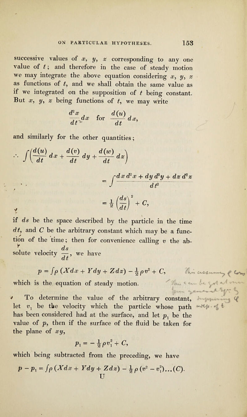 successive values of x9 y, z corresponding to any one value of t; and therefore in the case of steady motion we may integrate the above equation considering a?, y, z as functions of t, and we shall obtain the same value as if we integrated on the supposition of t being constant. But x, y, x being functions of t, we may write d2x dt dito for d(u) dt dx9 and similarly for the other quantities; -/ (d(u) d(v) d(w) , ' I --dx + —7— dy -j--— dz \ dt dt dt f dx d2x + dy d2y + dx d*z ~df~ if ds be the space described by the particle in the time dt, and C be the arbitrary constant which may be a func¬ tion of the time; then for convenience calling v the ab- r, ds solute velocity —, we have cL p = fp (Xdx + Ydy + Zdz) - \pv2 + C, f which is the equation of steady motion. • jf' v To determine the value of the arbitrary constant, let v1 be the velocity which the particle whose path * has been considered had at the surface, and let p1 be the value of p, then if the surface of the fluid be taken for the plane of xy, Pi — Pvi which being subtracted from the preceding, we have P — Pi — fp (Xdx -f Ydy 4- Zdz) — \p (u2 — v2y)...(C). U