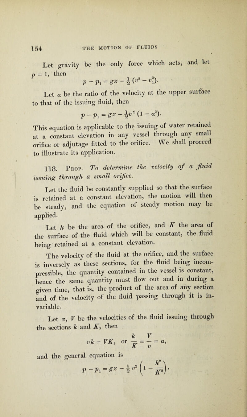 Let gravity be the only force which acts, and let o = l, then p - Pi = g* * \ (v2 ~ vi)‘ Let a be the ratio of the velocity at the upper surface to that of the issuing fluid, then P - Pi = ~ 2V 2  a“)' This equation is applicable to the issuing of water retained at a constant elevation in any vessel through any small orifice or adjutage fitted to the orifice. We shall proceed to illustrate its application. 118. Prop. To determine the velocity of a fluid issuing through a small orifice. Let the fluid be constantly supplied so that the surface is retained at a constant elevation, the motion will then be steady, and the equation of steady motion may be applied. Let k be the area of the orifice, and K the area of the surface of the fluid which will be constant, the fluid being retained at a constant elevation. The velocity of the fluid at the orifice, and the surface is inversely as these sections, for the fluid being incom¬ pressible, the quantity contained in the vessel is constant, hence the same quantity must flow out and in during a given time, that is, the product of the area of any section and of the velocity of the fluid passing through it is in¬ variable. Let v, V be the velocities of the fluid issuing through the sections k and K, then k V vk = VK, or — = - = a, K v and the general equation is k2\