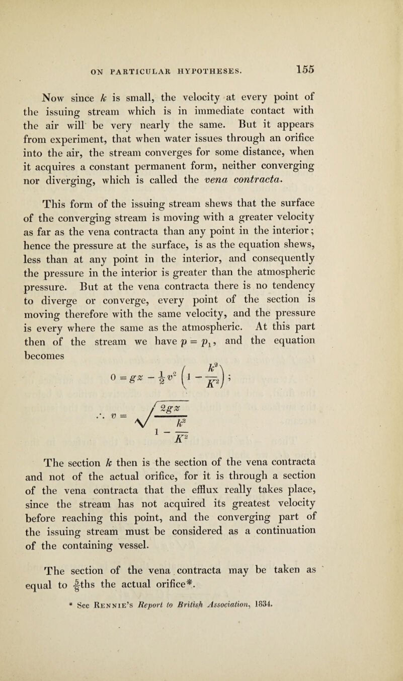 Now since k is small, the velocity at every point of the issuing stream which is in immediate contact with the air will be very nearly the same. But it appears from experiment, that when water issues through an orifice into the air, the stream converges for some distance, when it acquires a constant permanent form, neither converging nor diverging, which is called the vena contracta. This form of the issuing stream shews that the surface of the converging stream is moving with a greater velocity as far as the vena contracta than any point in the interior; hence the pressure at the surface, is as the equation shews, less than at any point in the interior, and consequently the pressure in the interior is greater than the atmospheric pressure. But at the vena contracta there is no tendency to diverge or converge, every point of the section is moving therefore with the same velocity, and the pressure is every where the same as the atmospheric. At this part then of the stream we have p = pl, and the equation becomes The section k then is the section of the vena contracta and not of the actual orifice, for it is through a section of the vena contracta that the efflux really takes place, since the stream has not acquired its greatest velocity before reaching this point, and the converging part of the issuing stream must be considered as a continuation of the containing vessel. The section of the vena contracta may be taken as equal to |-ths the actual orifice*. * See Rennie’s Report to British Association, 1834.