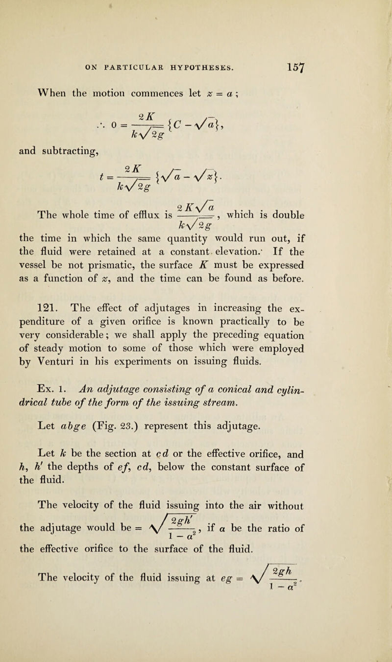 When the motion commences let x = a\ 2 K . , ... 0 =-jc -v a}, ky/Zg and subtracting, The whole time of efflux is _ , k\/ 2g The whole time of efflux is _ , which is double the time in which the same quantity would run out, if the fluid were retained at a constant elevation.' If the vessel be not prismatic, the surface K must be expressed as a function of and the time can be found as before. 121. The effect of adjutages in increasing the ex¬ penditure of a given orifice is known practically to be very considerable; we shall apply the preceding equation of steady motion to some of those which were employed by Venturi in his experiments on issuing fluids. Ex. 1. An adjutage consisting of a conical and cylin¬ drical tube of the form of the issuing stream. Let abge (Fig. 23.) represent this adjutage. Let k be the section at cd or the effective orifice, and h, h! the depths of ef\ cd, below the constant surface of the fluid. The velocity of the fluid issuing into the air without the adjutage would the effective orifice to the surface of the fluid. ratio of The velocity of the fluid issuing at eg =