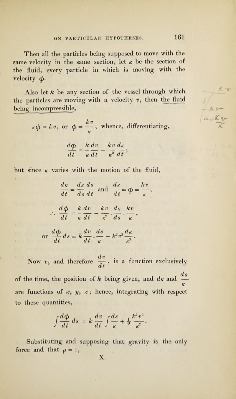 Then all the particles being supposed to move with the same velocity in the same section, let k be the section of the fluid, every particle in which is moving with the velocity <p. Also let k be any section of the vessel through which the particles are moving with a velocity u, then the fluid being incompressible, kv KCp = kv, or d> = — ; whence, differentiating, d<p k dv kv die ~~ ITdi' dt K dt but since k varies with the motion of the fluid, die die ds ds kv dt ds dt dt ^ ie d(p k dv kv die kv dt K dt K ds K d(p dv ds or —— ds — k —-.-k v die dt dt K K. dv Now v, and therefore —, is a function exclusively Cb L ds of the time, the position of k being given, and d/c and — K are functions of a?, ?/, as; hence, integrating with respect to these quantities, / dt dt dv rds r + K j k2v5 *-7 Substituting and supposing that gravity is the only force and that p = 1, X