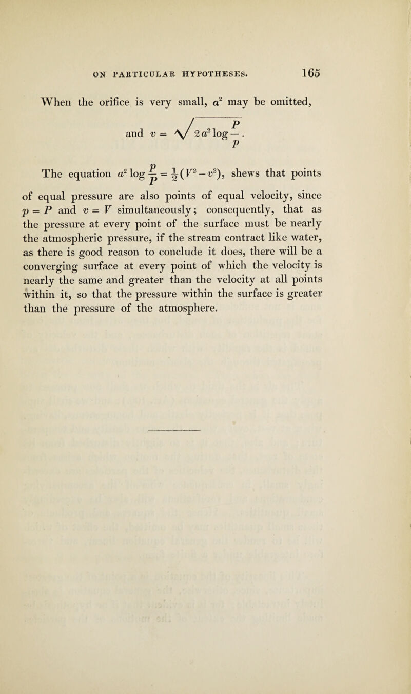 When the orifice is very small, a2 may be omitted, and v = P The equation a2 log — = l(F2-u2), shews that points of equal pressure are also points of equal velocity, since p = P and v = V simultaneously; consequently, that as the pressure at every point of the surface must be nearly the atmospheric pressure, if the stream contract like water, as there is good reason to conclude it does, there will be a converging surface at every point of which the velocity is nearly the same and greater than the velocity at all points within it, so that the pressure within the surface is greater than the pressure of the atmosphere.