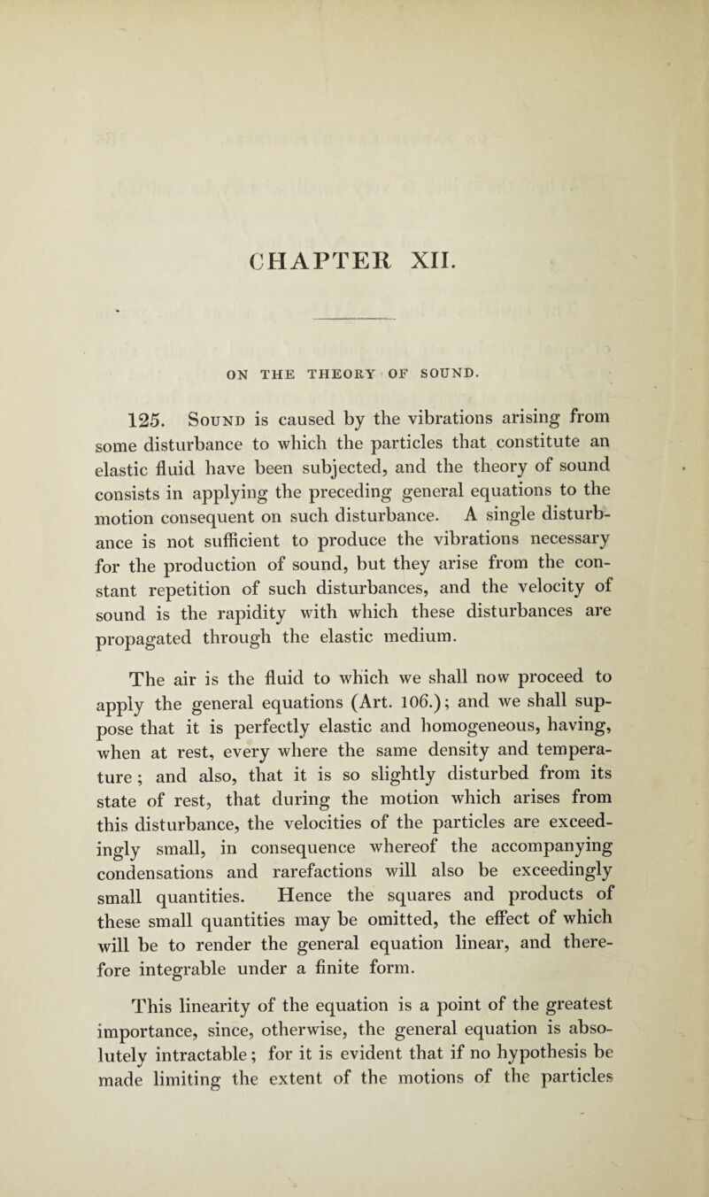 ON THE THEORY OF SOUND. 125. Sound is caused by the vibrations arising from some disturbance to which the particles that constitute an elastic fluid have been subjected, and the theory of sound consists in applying the preceding general equations to the motion consequent on such disturbance. A single disturb¬ ance is not sufficient to produce the vibrations necessary for the production of sound, but they arise from the con¬ stant repetition of such disturbances, and the velocity of sound is the rapidity with which these disturbances are propagated through the elastic medium. The air is the fluid to which we shall now proceed to apply the general equations (Art. 106.); and we shall sup¬ pose that it is perfectly elastic and homogeneous, having, when at rest, every where the same density and tempera¬ ture ; and also, that it is so slightly disturbed from its state of rest, that during the motion which arises from this disturbance, the velocities of the particles are exceed¬ ingly small, in consequence whereof the accompanying condensations and rarefactions will also be exceedingly small quantities. Hence the squares and products of these small quantities may be omitted, the effect of which will be to render the general equation linear, and there¬ fore integrable under a finite form. This linearity of the equation is a point of the greatest importance, since, otherwise, the general equation is abso¬ lutely intractable; for it is evident that if no hypothesis be made limiting the extent of the motions of the particles