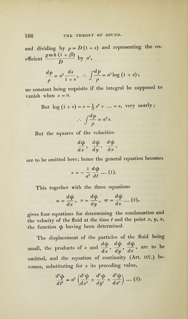 and dividing by p = D (l + s) and representing the co¬ efficient by ds 1 + s’ — = a2 log (l + s) ; P no constant being requisite if the integral be supposed to vanish when s = 0. But log (l + s) = s -1 s2 + ... = s, very nearly; f**- J p a? s. But the squares of the velocities d<p d(p d(p doc ’ dy ' dz ’ are to be omitted here; hence the general equation becomes 1 d(h S — 2 **’ a dt This together with the three equations u — doc dy dz gives four equations for determining the condensation and the velocity of the fluid at the time t and the point oc, y, #, the function <p having been determined. The displacement of the particles of the fluid being , deb dd> d<±> . small, the products of s and ? are to be omitted, and the equation of continuity (Art. 107.) be¬ comes, substituting for s its preceding value, *£m *(*$. + *£ + *!£) ... (s). dtf \dcc2 dy2 dz*)