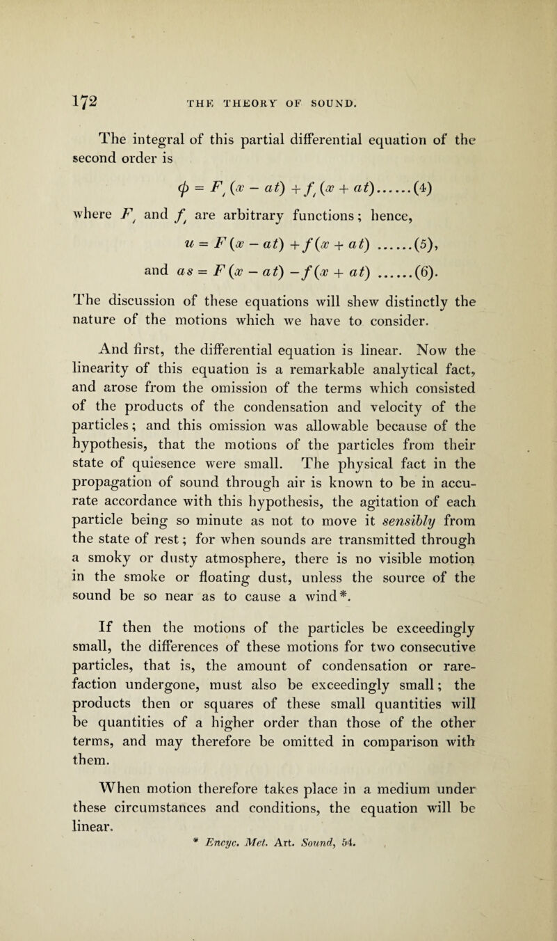 The integral of this partial differential equation of the second order is (p = Ft{pc - at) + ft (a? + at).(4) where Ft and fj are arbitrary functions; hence, u — F {oo — at) + f{oo + at) .(5), and as = F {oo — at) —f{oo + at) .(6). The discussion of these equations will shew distinctly the nature of the motions which we have to consider. And first, the differential equation is linear. Now the linearity of this equation is a remarkable analytical fact, and arose from the omission of the terms which consisted of the products of the condensation and velocity of the particles; and this omission was allowable because of the hypothesis, that the motions of the particles from their state of quiesence were small. The physical fact in the propagation of sound through air is known to be in accu¬ rate accordance with this hypothesis, the agitation of each particle being so minute as not to move it sensibly from the state of rest; for when sounds are transmitted through a smoky or dusty atmosphere, there is no visible motion in the smoke or floating dust, unless the source of the sound be so near as to cause a wind*. If then the motions of the particles be exceedingly small, the differences of these motions for two consecutive particles, that is, the amount of condensation or rare¬ faction undergone, must also be exceedingly small; the products then or squares of these small quantities will be quantities of a higher order than those of the other terms, and may therefore be omitted in comparison with them. When motion therefore takes place in a medium under these circumstances and conditions, the equation will be linear. * Encyc. Met. Art. Sound, 54.