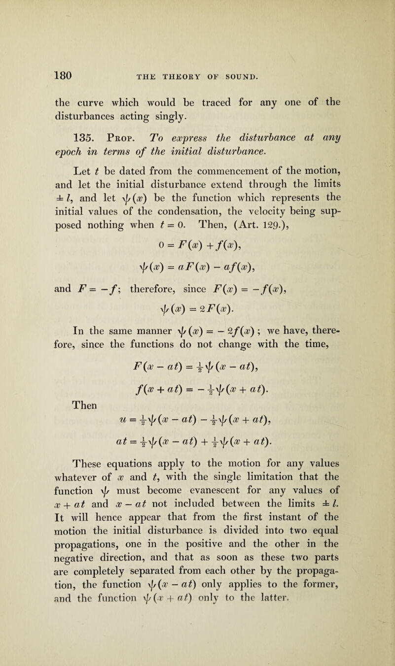 the curve which would be traced for any one of the disturbances acting singly. 135. Prop. To express the disturbance at any epoch in terms of the initial disturbance. Let t be dated from the commencement of the motion, and let the initial disturbance extend through the limits ± Z, and let \J/(x) be the function which represents the initial values of the condensation, the velocity being sup¬ posed nothing when t = 0. Then, (Art. 129.), 0 = F(x) + f(x), '/'(#) = aF(w) - af(x), and F = —f; therefore, since F(x) = —/(a?), \fs( x) = 2F(x). In the same manner \Js(x) = — %f(f) ; we have, there¬ fore, since the functions do not change with the time, F(x — at) = i\J[/(a7 — at), /(x + at) = — x + at). Then u — x — at) - x + at), at = i\js(x — at) + + at). These equations apply to the motion for any values whatever of x and t, with the single limitation that the function \js must become evanescent for any values of x + at and x — at not included between the limits ± l. It will hence appear that from the first instant of the motion the initial disturbance is divided into two equal propagations, one in the positive and the other in the negative direction, and that as soon as these two parts are completely separated from each other by the propaga¬ tion, the function \]s(x - at) only applies to the former, and the function \//(/r + /) only to the latter.