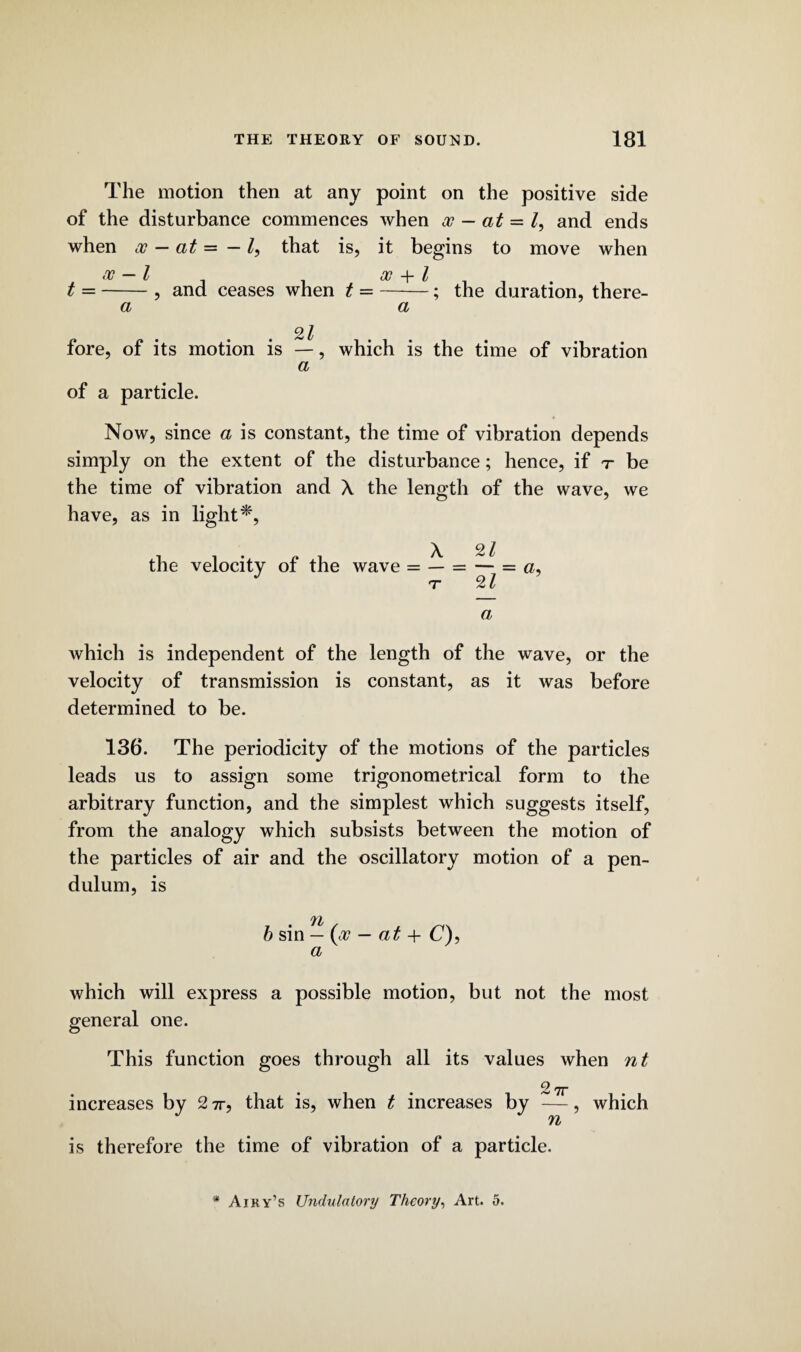 The motion then at any point on the positive side of the disturbance commences when oo — at = /, and ends when oo - at = - that is, it begins to move when 00 — l 00 -f* l t =-, and ceases when t =-; the duration, there¬ of a Q l fore, of its motion is —, which is the time of vibration a of a particle. Now, since a is constant, the time of vibration depends simply on the extent of the disturbance; hence, if t be the time of vibration and X the length of the wave, we have, as in light*, the velocity of the wave = — a which is independent of the length of the wave, or the velocity of transmission is constant, as it was before determined to be. 136. The periodicity of the motions of the particles leads us to assign some trigonometrical form to the arbitrary function, and the simplest which suggests itself, from the analogy which subsists between the motion of the particles of air and the oscillatory motion of a pen¬ dulum, is 71/ b sin — (oo — at + C), a which will express a possible motion, but not the most general one. This function goes through all its values when nt 2 7r increases by 2 7r, that is, when t increases by —, which n is therefore the time of vibration of a particle. * Airy’s Undulatory Theory, Art. 5.