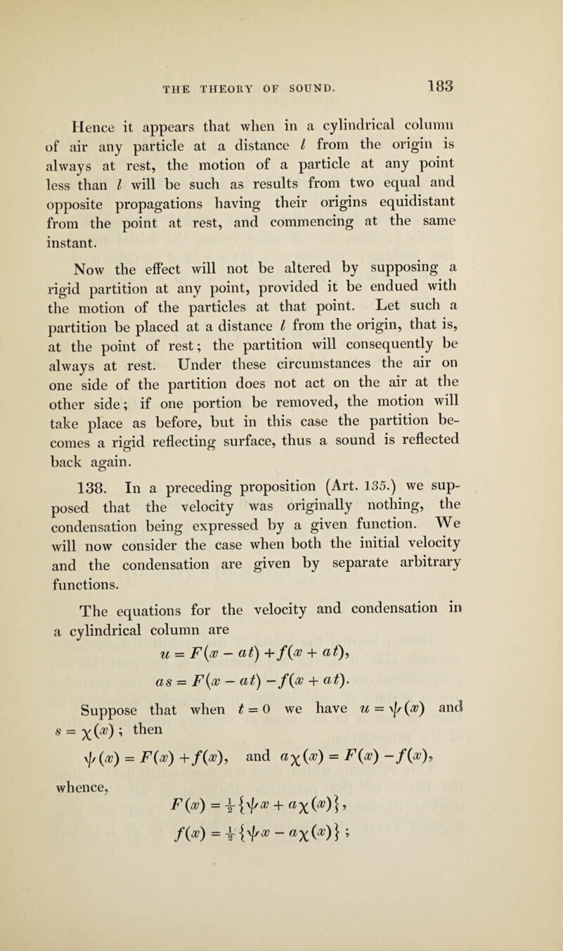 Hence it appears that when in a cylindrical column of air any particle at a distance t from the origin is always at rest, the motion of a particle at any point less than l will he such as results from two equal and opposite propagations having their origins equidistant from the point at rest, and commencing at the same instant. Now the effect will not be altered by supposing a rigid partition at any point, provided it be endued with the motion of the particles at that point. Let such a partition be placed at a distance l from the origin, that is, at the point of rest; the partition will consequently be always at rest. Under these circumstances the air on one side of the partition does not act on the air at the other side; if one portion be removed, the motion will take place as before, but in this case the partition be¬ comes a rigid reflecting surface, thus a sound is reflected back again. 138. In a preceding proposition (Art. 135.) we sup¬ posed that the velocity was originally nothing, the condensation being expressed by a given function. We will now consider the case when both the initial velocity and the condensation are given by separate arbitrary functions. The equations for the velocity and condensation in a cylindrical column are u — F (vc — a £) + f(jv + as — F(a? — tt^) —1 Suppose that when t = 0 we have u = \fs(<v) and s = x W ; t^ien \|/(a?) = F(oc) + /(V), and = F(oo)-f{po)y whence, /(*) =+{'/'*-«x DO};