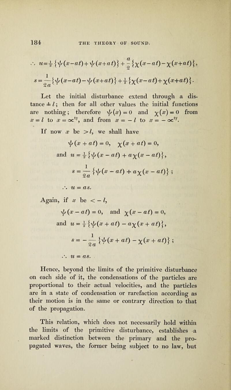 a U ~T at) + \j/(oo+at)} + - \y^(oo-at)-^(oc-\-at)^, s — —)\js(w-at) — ^(00+at)} at) + ^{oo+at)} 2 a Let the initial disturbance extend through a dis¬ tance then for all other values the initial functions are nothing; therefore \j,(oo)=0 and ^(a?) = 0 from oo = l to oo =■ octy, and from oo — — l to oo — — octy. If now oo be >Z, we shall have yf/ (oo + a t) = 0, ^ (oo + a t) = 0, and u — \ \\js(oo — at) + a^(oo — at)}, s = — - at) + a^(,oo - at)} ; 2 CL u — as. Again, if oo be < — /, \js(oo — at) = 0, and y^(oo — at) = 0, and u = \ {\)s(o? + at) - a^(oo + at)\, 5 = - — h^O + at) - x(* + a0}; Hence, beyond the limits of the primitive disturbance on each side of it, the condensations of the particles are proportional to their actual velocities, and the particles are in a state of condensation or rarefaction according as their motion is in the same or contrary direction to that of the propagation. This relation, which does not necessarily hold within the limits of the primitive disturbance, establishes a marked distinction between the primary and the pro¬ pagated waves, the former being subject to no law, but