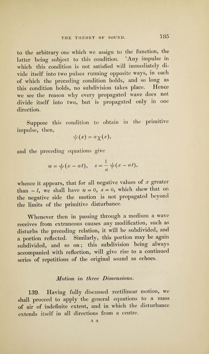 to the arbitrary one which we assign to the function, the latter being subject to this condition. Any impulse in which this condition is not satisfied will immediately di¬ vide itself into two pulses running opposite ways, in each of which the preceding condition holds, and so long as this condition holds, no subdivision takes place. Hence we see the reason why every propagated wave does not divide itself into two, but is propagated only in one direction. Suppose this condition to obtain in the primitive impulse, then, 'Ma0 = and the preceding equations give u = \f/(<t — at), s = — \f/('V — at), whence it appears, that for all negative values of so greater than - /, we shall have u = 0, s = 0, which shew that on the negative side the motion is not propagated bey on a the limits of the primitive disturbance. Whenever then in passing through a medium a wave receives from extraneous causes any modification, such as disturbs the preceding relation, it will be subdivided, and a portion reflected. Similarly, this portion may be again subdivided, and so on; this subdivision being always accompanied with reflection, will give rise to a continued series of repetitions of the original sound as echoes. Motion in three Dimensions. 139. Having fully discussed rectilinear motion, we shall proceed to apply the general equations to a mass of air of indefinite extent, and in which the disturbance extends itself in all directions from a centre. A A