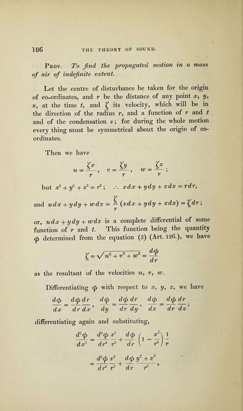 Prop. To find the propagated motion in a mass of air of indefinite eoctent. Let the centre of disturbance be taken for the origin of co-ordinates, and r be the distance of any point x, y, #, at the time t, and £ its velocity, which will be in the direction of the radius r, and a function of r and t and of the condensation s; for during the whole motion every thing must be symmetrical about the origin of co¬ ordinates. Then we have but x2 + y2 + — r2; .’. xdx + ydy + %d% — rdr, Y and udx -f ydy + wd% — — {xdx + ydy + %dz) = X^dr; or, udx + ydy + wdz is a complete differential of some function of r and t. This function being the quantity (p determined from the equation (3) (Art. 126.), we have / = \/ u* + v2 + nfi = -'I* a dr as the resultant of the velocities u, v, w. Differentiating ip with respect to x, y, #, we have dip dip dr d(p dip dr dip dip dr da? dr dx ’ dy dr dy ’ dz dr dz' differentiating again and substituting,