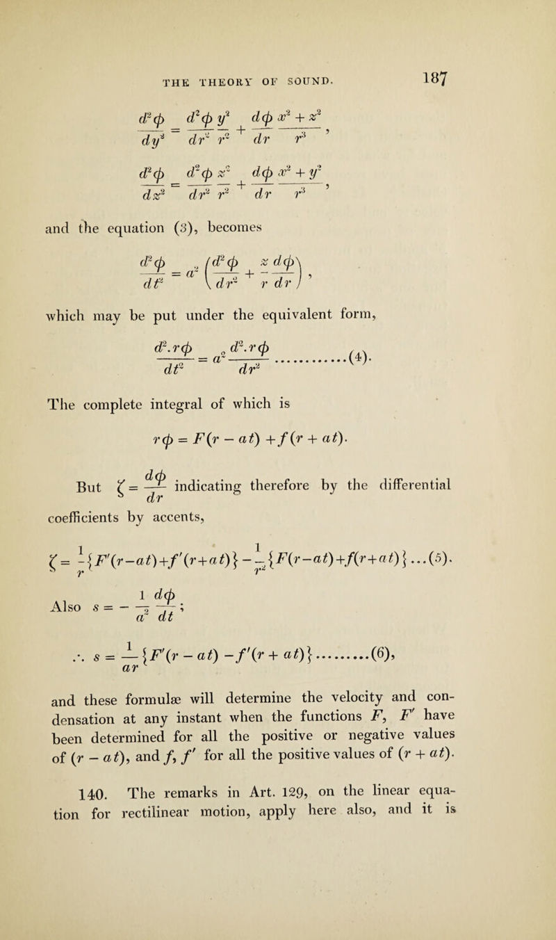(/“</) d2(p y2 d(p x* + *2 dxj* dr' r~ + dr F d*<p d‘<p z1 d<p ivz 4- y~ - cm -— - -j- -* \ } dz* dr* r* dr F and the equation (3), becomes dt \ dr~ r dr ) which may be put under the equivalent form. d2.r<p 0 d2.rcp dt2 = a dr* .(*)■ The complete integral of which is rep = F(r - at) +f(r + at). But £ = d<p dr indicating therefore by the differential coefficients by accents, l = -{F'{r-at)+/'(>•+<a t) } -1 { F(r-at) +/(r+at)\...(5). 1 d(p Also s =-* -77 ’ a“ dt s = — \F\r-af) -f(r+ at)}.(6), ar and these formulae will determine the velocity and con¬ densation at any instant when the functions F, F' have been determined for all the positive or negative values 0f (y - at), and /, /' for all the positive values of (r + at). 140. The remarks in Art. 129, on die linear equa¬ tion for rectilinear motion, apply here also, and it is
